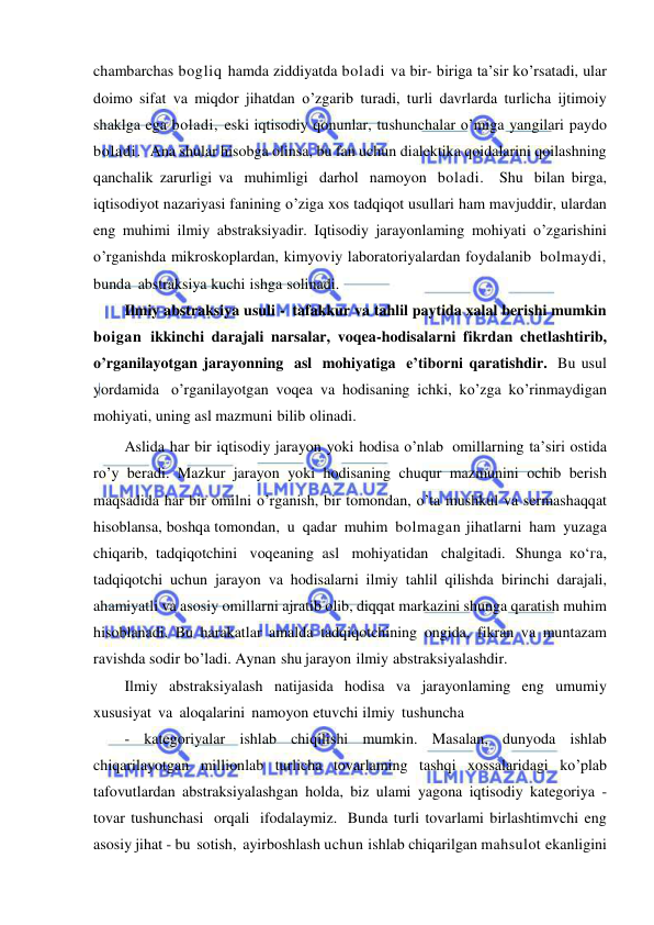  
 
chambarchas bogliq hamda ziddiyatda boladi va bir- biriga ta’sir ko’rsatadi, ular 
doimo sifat va miqdor jihatdan o’zgarib turadi, turli davrlarda turlicha ijtimoiy 
shaklga ega boladi, eski iqtisodiy qonunlar, tushunchalar o’miga yangilari paydo 
boladi.  Ana shular hisobga olinsa, bu fan uchun dialektika qoidalarini qoilashning 
qanchalik zarurligi va muhimligi darhol namoyon boladi.  Shu bilan birga, 
iqtisodiyot nazariyasi fanining o’ziga xos tadqiqot usullari ham mavjuddir, ulardan 
eng muhimi ilmiy abstraksiyadir. Iqtisodiy jarayonlaming mohiyati o’zgarishini 
o’rganishda mikroskoplardan, kimyoviy laboratoriyalardan foydalanib bolmaydi,  
bunda abstraksiya kuchi ishga solinadi. 
Ilmiy abstraksiya usuli - tafakkur va tahlil paytida xalal berishi mumkin 
boigan ikkinchi darajali narsalar, voqea-hodisalarni fikrdan chetlashtirib, 
o’rganilayotgan jarayonning asl mohiyatiga e’tiborni qaratishdir. Bu usul 
yordamida o’rganilayotgan voqea va hodisaning ichki, ko’zga ko’rinmaydigan 
mohiyati, uning asl mazmuni bilib olinadi. 
Aslida har bir iqtisodiy jarayon yoki hodisa o’nlab omillarning ta’siri ostida 
ro’y beradi. Mazkur jarayon yoki hodisaning chuqur mazmunini ochib berish 
maqsadida har bir omilni o’rganish, bir tomondan, o’ta mushkul va sermashaqqat 
hisoblansa, boshqa tomondan, u qadar muhim bolmagan jihatlarni ham yuzaga 
chiqarib, tadqiqotchini voqeaning asl mohiyatidan chalgitadi. Shunga ко‘га, 
tadqiqotchi uchun jarayon va hodisalarni ilmiy tahlil qilishda birinchi darajali, 
ahamiyatli va asosiy omillarni ajratib olib, diqqat markazini shunga qaratish muhim 
hisoblanadi. Bu harakatlar amalda tadqiqotchining ongida, fikran va muntazam 
ravishda sodir bo’ladi. Aynan shu jarayon ilmiy abstraksiyalashdir. 
Ilmiy abstraksiyalash natijasida hodisa va jarayonlaming eng umumiy 
xususiyat va aloqalarini namoyon etuvchi ilmiy tushuncha 
- kategoriyalar ishlab chiqilishi mumkin. Masalan, dunyoda ishlab 
chiqarilayotgan millionlab turlicha tovarlaming tashqi xossalaridagi ko’plab 
tafovutlardan abstraksiyalashgan holda, biz ulami yagona iqtisodiy kategoriya - 
tovar tushunchasi orqali ifodalaymiz. Bunda turli tovarlami birlashtimvchi eng 
asosiy jihat - bu sotish, ayirboshlash uchun ishlab chiqarilgan mahsulot ekanligini 
