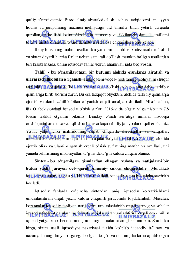  
 
qat’iy e’tirof etamiz. Biroq, ilmiy abstraksiyalash uchun tadqiqotchi muayyan 
hodisa va jarayonning mazmun-mohiyatiga oid bilimlar bilan yetarli darajada 
qurollangan bo’lishi lozim. Aks holda, u asosiy va ikkilamchi darajali omillami 
to’g’ri ajrata olmay, pirovardida noto’g’ri xulosa chiqarishiga olib keladi. 
Ilmiy bilishning muhim usullaridan yana biri - tahlil va sintez usulidir. Tahlil 
va sintez deyarli barcha fanlar uchun samarali qo’llash mumkin bo’lgan usullardan 
biri hisoblansada, uning iqtisodiy fanlar uchun ahamiyati juda beqiyosdir. 
Tahlil - bu o’rganilayotgan bir butunni alohida qismlarga ajratish va 
ularni izchillik bilan o’rganish. Tadqiqotchi voqea- hodisaning mohiyatini chuqur 
anglashi, u haqida to’liq tasavvurga ega bo’lishi uchun uning ichki tarkibiy 
qismlariga kirib borishi zarur. Bu esa tadqiqot obyektini alohida tarkibiy qismlarga 
ajratish va ulami izchillik bilan o’rganish orqali amalga oshiriladi. Misol uchun, 
biz O‘zbekistondagi iqtisodiy o’sish sur’ati 2016-yilda o’tgan yilga nisbatan 7,8 
foizni tashkil etganini bilamiz. Bunday o’sish sur’atiga nimalar hisobiga 
erishilganini aniq tasavvur qilish uchun esa faqat tahliliy jarayonlar orqali erishamiz. 
Ya’ni, yalpi ichki mahsulotning ishlab chiqarish, daromadlar va xarajatlar, 
mulkchilik shakllari, tarmoqlar va mintaqalar bo’yicha tarkibiy qismlarini alohida 
ajratib olish va ulami o’rganish orqali o’sish sur’atining manba va omillari, uni 
yanada oshirishning imkoniyatlari to’g’risida to’g’ri xulosa chiqara olamiz.  
Sintez - bu o’rganilgan qismlardan olingan xulosa va natijalarni bir 
butun yaxlit jarayon deb qarab umumiy xulosa chiqarishdir. Murakkab 
iqtisodiy tizimlar ana shu yo’l bilan o ‘rganiladi, iqtisodiy tizim butunicha tasvirlab 
beriladi. 
Iqtisodiy fanlarda ko’pincha sintezdan 
aniq 
iqtisodiy ko'rsatkichlarni 
umumlashtirish orqali yaxlit xulosa chiqarish jarayonida foydalaniladi. Masalan, 
korxonalar iqtisodiy faoliyati natijalarini umumlashtirish orqali tarmog va sohalar 
iqtisodiy faoliyatiga ularning faliyati natijalarini umumlashtirish orqali esa - milliy 
iqtisodiyotga baho berish, uning umumiy natijalarini aniqlash mumkin. Shu bilan 
birga, sintez usuli iqtisodiyot nazariyasi fanida ko’plab iqtisodiy ta’limot va 
nazariyalaming ilmiy asosga ega bo’lgan, to’g’ri va muhim jihatlarini ajratib olgan 
