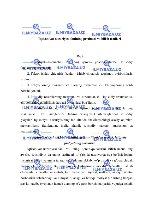  
 
 
 
 
 
Iqtisodiyot nazariyasi fanining predmeti va bilish usullari 
 
 
Reja 
1. Iqtisodiyot tushunchasi va uning qamrov jihatidan turlari. Iqtisodiy 
faoliyatning mazmuni.  
2. Takror ishlab chiqarish fazalari: ishlab chiqarish, taqsimot, ayirboshlash, 
isteʼmol.  
3. Ehtiyojlarning mazmuni va ularning turkumlanishi. Ehtiyojlarning o’sib 
borishi qonuni.  
4. Iqtisodiy resurslarning mazmuni va turkumlanishi. Iqtisodiy resurslar va 
ehtiyojlarning qondirilish darajasi o’rtasidagi bogʻliqlik.  
5. Iqtisodiyot oldidagi muammolar. Iqtisodiyotga   oid   bilimlarning   
shakllanishi   va   rivojlanishi. Qadimgi Sharq va Gʻarb xalqlaridagi iqtisodiy 
gʻoyalar. Iqtisodiyot nazariyasining fan sifatida shakllanishidagi asosiy oqimlar: 
merkantilizm, fiziokratlar, ingliz klassik iqtisodiy maktabi, marksizm va 
marjinalizm.  
Iqtisodiyot tushunchasi va uning qamrov jihatidan turlari. Iqtisodiy 
faoliyatning mazmuni. 
Iqtisodiyot nazariyasi fani va uning qonun-qoidalarini bilish uchun, eng 
awalo, iqtisodiyot va uning vazifalari to’g’risida tasavvurga ega bo’lish lozim. 
Insoniyat hayoti va uning taraqqiyoti juda murakkab, ko’p qirrali va g’oyat chigal, 
muammolarga boydir. Bu muammolar kishilarning moddiy ne’matlar ishlab 
chiqarish, xizmatlar ko’rsatish, fan, madaniyat, siyosat, mafkura, axloq, davlatni 
boshqarish sohalaridagi va nihoyat, oiladagi va boshqa faoliyat turlarining borgan 
sari ko’payib, rivojlanib hamda ulaming o’zgarib borishi natijasida vujudga keladi. 
