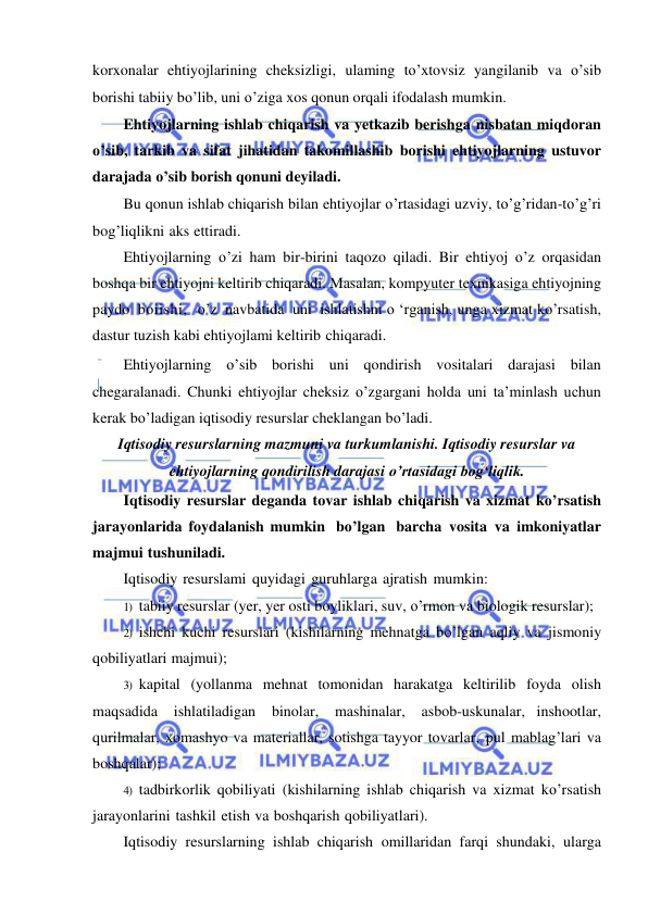  
 
korxonalar ehtiyojlarining cheksizligi, ulaming to’xtovsiz yangilanib va o’sib 
borishi tabiiy bo’lib, uni o’ziga xos qonun orqali ifodalash mumkin.  
Ehtiyojlarning ishlab chiqarish va yetkazib berishga nisbatan miqdoran 
o’sib, tarkib va sifat jihatidan takomillashib borishi ehtiyojlarning ustuvor 
darajada o’sib borish qonuni deyiladi.  
Bu qonun ishlab chiqarish bilan ehtiyojlar o’rtasidagi uzviy, to’g’ridan-to’g’ri 
bog’liqlikni aks ettiradi. 
Ehtiyojlarning o’zi ham bir-birini taqozo qiladi. Bir ehtiyoj o’z orqasidan 
boshqa bir ehtiyojni keltirib chiqaradi. Masalan, kompyuter texnikasiga ehtiyojning 
paydo boiishi,  o’z navbatida uni ishlatishni o ‘rganish, unga xizmat ko’rsatish, 
dastur tuzish kabi ehtiyojlami keltirib chiqaradi. 
Ehtiyojlarning o’sib borishi uni qondirish vositalari darajasi bilan 
chegaralanadi. Chunki ehtiyojlar cheksiz o’zgargani holda uni ta’minlash uchun 
kerak bo’ladigan iqtisodiy resurslar cheklangan bo’ladi.  
Iqtisodiy resurslarning mazmuni va turkumlanishi. Iqtisodiy resurslar va 
ehtiyojlarning qondirilish darajasi o’rtasidagi bogʻliqlik. 
Iqtisodiy resurslar deganda tovar ishlab chiqarish va xizmat ko’rsatish 
jarayonlarida foydalanish mumkin bo’lgan barcha vosita va imkoniyatlar 
majmui tushuniladi. 
Iqtisodiy resurslami quyidagi guruhlarga ajratish mumkin: 
1) tabiiy resurslar (yer, yer osti boyliklari, suv, o’rmon va biologik resurslar); 
2) ishchi kuchi resurslari (kishilarning mehnatga bo’lgan aqliy va jismoniy 
qobiliyatlari majmui); 
3) kapital (yollanma mehnat tomonidan harakatga keltirilib foyda olish 
maqsadida ishlatiladigan binolar, 
mashinalar, 
asbob-uskunalar, inshootlar, 
qurilmalar, xomashyo va materiallar, sotishga tayyor tovarlar, pul mablag’lari va 
boshqalar); 
4) tadbirkorlik qobiliyati (kishilarning ishlab chiqarish va xizmat ko’rsatish 
jarayonlarini tashkil etish va boshqarish qobiliyatlari). 
Iqtisodiy resurslarning ishlab chiqarish omillaridan farqi shundaki, ularga 
