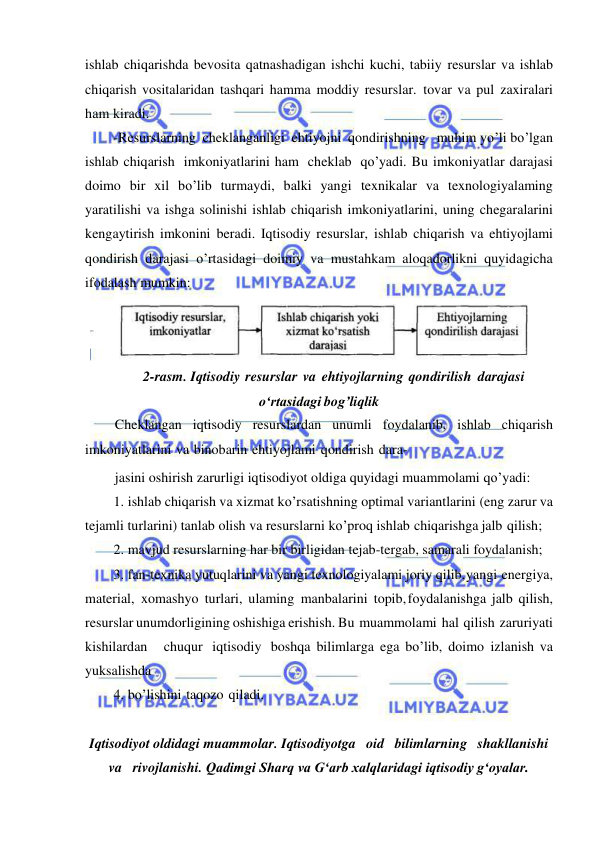  
 
ishlab chiqarishda bevosita qatnashadigan ishchi kuchi, tabiiy resurslar va ishlab 
chiqarish vositalaridan tashqari hamma moddiy resurslar. tovar va pul zaxiralari 
ham kiradi. 
-Resurslarning cheklanganligi ehtiyojni qondirishning   muhim yo’li bo’lgan 
ishlab chiqarish imkoniyatlarini ham cheklab qo’yadi. Bu imkoniyatlar darajasi 
doimo bir xil bo’lib turmaydi, balki yangi texnikalar va texnologiyalaming 
yaratilishi va ishga solinishi ishlab chiqarish imkoniyatlarini, uning chegaralarini 
kengaytirish imkonini beradi. Iqtisodiy resurslar, ishlab chiqarish va ehtiyojlami 
qondirish darajasi o’rtasidagi doimiy va mustahkam aloqadorlikni quyidagicha 
ifodalash mumkin: 
 
2-rasm. Iqtisodiy resurslar va ehtiyojlarning qondirilish darajasi 
о‘rtasidagi bog’liqlik 
Cheklangan iqtisodiy resurslardan unumli foydalanib, ishlab chiqarish 
imkoniyatlarini va binobarin ehtiyojlami qondirish dara- 
jasini oshirish zarurligi iqtisodiyot oldiga quyidagi muammolami qo’yadi: 
1. ishlab chiqarish va xizmat ko’rsatishning optimal variantlarini (eng zarur va 
tejamli turlarini) tanlab olish va resurslarni ko’proq ishlab chiqarishga jalb qilish; 
2. mavjud resurslarning har bir birligidan tejab-tergab, samarali foydalanish; 
3. fan-texnika yutuqlarini va yangi texnologiyalami joriy qilib, yangi energiya, 
material, xomashyo turlari, ulaming manbalarini topib, foydalanishga jalb qilish, 
resurslar unumdorligining oshishiga erishish. Bu muammolami hal qilish zaruriyati   
kishilardan   chuqur iqtisodiy boshqa bilimlarga ega bo’lib, doimo izlanish va 
yuksalishda 
4. bo’lishini taqozo qiladi. 
 
Iqtisodiyot oldidagi muammolar. Iqtisodiyotga   oid   bilimlarning   shakllanishi   
va   rivojlanishi. Qadimgi Sharq va Gʻarb xalqlaridagi iqtisodiy gʻoyalar. 
