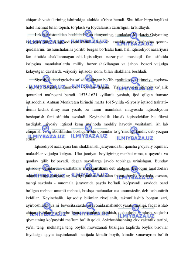  
 
chiqarish vositalarining ishtirokiga alohida e’tibor beradi. Shu bilan birga boylikni 
halol mehnat bilan topish, to’plash va foydalanish zarurligini ta’kidlaydi. 
Lekin Aristoteldan boshlab butun dunyoning, jumladan Markaziy Osiyoning 
ko’pgina olimlari iqtisodiyotni izchil o’rganish asosida uning ko’pgina qonun-
qoidalarini, tushunchalarini yoritib bergan bo’lsalar ham, hali iqtisodiyot nazariyasi 
fan sifatida shakllanmagan edi. Iqtisodiyot nazariyasi mustaqil fan sifatida 
ko’pgina mamlakatlarda milliy bozor shakllangan va jahon bozori vujudga  
kelayotgan davrlarda «siyosiy iqtisod» nomi bilan shakllana boshladi. 
Siyosiy iqtisod grekcha so’zdan olingan bo’lib «politikos» - ijtimoiy, «oykos» 
- uy, uy xo’jaligi, «nomos» - qonun degani. Ya’ni uy yoki ijtimoiy xo’jalik 
qonunlari ma’nosini beradi. 1575-1621 -yillarda yashab, ijod qilgan fransuz 
iqtisodchisi Antuan Monkreten birinchi marta 1615-yilda «Siyosiy iqtisod traktati» 
nomli kichik ilmiy asar yozib, bu fanni mamlakat miqyosida iqtisodiyotni 
boshqarish fani sifatida asosladi. Keyinchalik klassik iqtisodchilar bu fikrni 
tasdiqlab, siyosiy iqtisod keng ma’noda moddiy hayotiy vositalami ish lab 
chiqarish va ayirboshlashni boshqaruvchi qonunlar to’g’risidagi fandir, deb yozgan 
edilar. 
Iqtisodiyot nazariyasi fani shakllanishi jarayonida bir qancha g’oyaviy oqimlar, 
maktablar vujudga kelgan. Ular jamiyat boyligining manbai nima, u qayerda va 
qanday qilib ko’payadi, degan savollarga javob topishga urinishgan. Bunday 
iqtisodiy oqimlardan dastlabkisi merkantilizm deb atalgan. Bu oqim tarafdorlari 
odamlaming, jamiyatning boyligi puldan, oltindan iborat, boylik savdoda, asosan, 
tashqi savdoda - muomala jarayonida paydo bo’ladi, ko’payadi, savdoda band 
bo’lgan mehnat unumli mehnat, boshqa mehnatlar esa unumsizdir, deb tushuntirib 
keldilar. Keyinchalik, iqtisodiy bilimlar rivojlanib, takomillashib borgan sari, 
ayirboshlash, ya’ni bevosita savdo jarayonida mahsulot yaratilmasligi, faqat ishlab 
chiqarish bilan bog’liq bo’lgan jarayonlarda (tashish, qadoqlash, saralash, saqlash) 
qiymatning ko’payishi ma’lum bo’lib qoldi. Ayirboshlashning ekvivalentlik tartibi, 
ya’ni teng mehnatga teng boylik muvozanati buzilgan taqdirda boylik birovlar 
foydasiga qayta taqsimlanadi, natijada kimdir boyib, kimdir xonavayron bo’lib 
