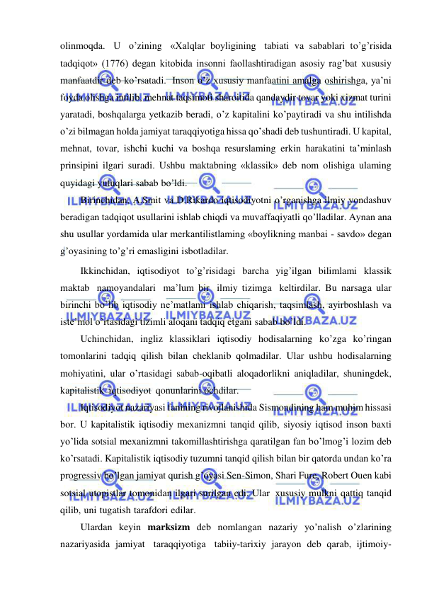  
 
olinmoqda. U o’zining «Xalqlar boyligining tabiati va sabablari to’g’risida 
tadqiqot» (1776) degan kitobida insonni faollashtiradigan asosiy rag’bat xususiy 
manfaatdir deb ko’rsatadi. Inson o’z xususiy manfaatini amalga oshirishga, ya’ni 
foyda olishga intilib, mehnat taqsimoti sharoitida qandaydir tovar yoki xizmat turini 
yaratadi, boshqalarga yetkazib beradi, o’z kapitalini ko’paytiradi va shu intilishda 
o’zi bilmagan holda jamiyat taraqqiyotiga hissa qo’shadi deb tushuntiradi. U kapital, 
mehnat, tovar, ishchi kuchi va boshqa resurslaming erkin harakatini ta’minlash 
prinsipini ilgari suradi. Ushbu maktabning «klassik» deb nom olishiga ulaming 
quyidagi yutuqlari sabab bo’ldi. 
Birinchidan, A.Smit va D.Rikardo iqtisodiyotni o’rganishga ilmiy yondashuv 
beradigan tadqiqot usullarini ishlab chiqdi va muvaffaqiyatli qo’lladilar. Aynan ana 
shu usullar yordamida ular merkantilistlaming «boylikning manbai - savdo» degan 
g’oyasining to’g’ri emasligini isbotladilar. 
Ikkinchidan, iqtisodiyot to’g’risidagi barcha yig’ilgan bilimlami klassik 
maktab namoyandalari ma’lum bir ilmiy tizimga keltirdilar. Bu narsaga ular 
birinchi bo’lib iqtisodiy ne’matlami ishlab chiqarish, taqsimlash, ayirboshlash va 
iste’mol o’rtasidagi tizimli aloqani tadqiq etgani sabab bo’ldi. 
Uchinchidan, ingliz klassiklari iqtisodiy hodisalarning ko’zga ko’ringan 
tomonlarini tadqiq qilish bilan cheklanib qolmadilar. Ular ushbu hodisalarning 
mohiyatini, ular o’rtasidagi sabab-oqibatli aloqadorlikni aniqladilar, shuningdek, 
kapitalistik iqtisodiyot qonunlarini ochdilar. 
Iqtisodiyot nazariyasi fanining rivojlanishida Sismondining ham muhim hissasi 
bor. U kapitalistik iqtisodiy mexanizmni tanqid qilib, siyosiy iqtisod inson baxti 
yo’lida sotsial mexanizmni takomillashtirishga qaratilgan fan bo’lmog’i lozim deb 
ko’rsatadi. Kapitalistik iqtisodiy tuzumni tanqid qilish bilan bir qatorda undan ko’ra 
progressiv bo’lgan jamiyat qurish g’oyasi Sen-Simon, Shari Fure, Robert Ouen kabi 
sotsial utopistlar tomonidan ilgari surilgan edi. Ular xususiy mulkni qattiq tanqid 
qilib, uni tugatish tarafdori edilar. 
Ulardan keyin marksizm deb nomlangan nazariy yo’nalish o’zlarining 
nazariyasida jamiyat taraqqiyotiga tabiiy-tarixiy jarayon deb qarab, ijtimoiy-
