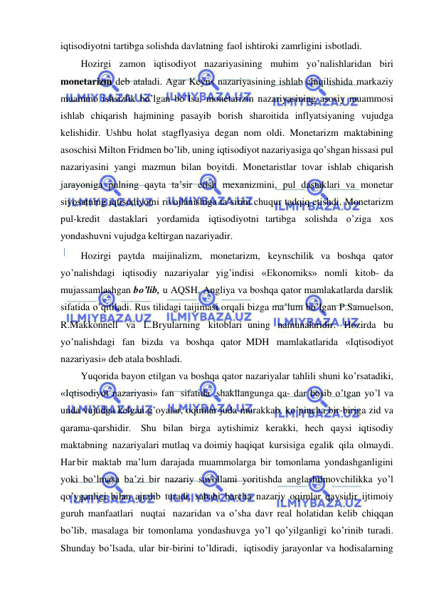  
 
iqtisodiyotni tartibga solishda davlatning faol ishtiroki zamrligini isbotladi. 
Hozirgi zamon iqtisodiyot nazariyasining muhim yo’nalishlaridan biri 
monetarizm deb ataladi. Agar Keyns nazariyasining ishlab chiqilishida markaziy 
muammo ishsizlik bo’lgan bo’Isa, monetarizm nazariyasining asosiy muammosi 
ishlab chiqarish hajmining pasayib borish sharoitida inflyatsiyaning vujudga 
kelishidir. Ushbu holat stagflyasiya degan nom oldi. Monetarizm maktabining 
asoschisi Milton Fridmen bo’lib, uning iqtisodiyot nazariyasiga qo’shgan hissasi pul 
nazariyasini yangi mazmun bilan boyitdi. Monetaristlar tovar ishlab chiqarish 
jarayoniga pulning qayta ta’sir etish mexanizmini, pul dastaklari va monetar 
siyosatning iqtisodiyotni rivojlanishiga ta’sirini chuqur tadqiq etishdi. Monetarizm 
pul-kredit dastaklari yordamida iqtisodiyotni tartibga solishda o’ziga xos 
yondashuvni vujudga keltirgan nazariyadir. 
Hozirgi paytda maijinalizm, monetarizm, keynschilik va boshqa qator 
yo’nalishdagi iqtisodiy nazariyalar yig’indisi «Ekonomiks» nomli kitob- da 
mujassamlashgan bo’lib, u AQSH, Angliya va boshqa qator mamlakatlarda darslik 
sifatida o’qitiladi. Rus tilidagi taijimasi orqali bizga ma’lum bo’lgan P.Samuelson, 
R.Makkonnell va L.Bryularning kitoblari uning namunalaridir. Hozirda bu 
yo’nalishdagi fan bizda va boshqa qator MDH mamlakatlarida «Iqtisodiyot 
nazariyasi» deb atala boshladi. 
Yuqorida bayon etilgan va boshqa qator nazariyalar tahlili shuni ko’rsatadiki, 
«Iqtisodiyot nazariyasi» fan sifatida shakllangunga qa- dar bosib o’tgan yo’l va 
unda vujudga kelgan g’oyalar, oqimlar juda murakkab, ko’pincha bir-biriga zid va 
qarama-qarshidir. Shu bilan birga aytishimiz kerakki, hech qaysi iqtisodiy 
maktabning nazariyalari mutlaq va doimiy haqiqat kursisiga egalik qila olmaydi. 
Har bir maktab ma’lum darajada muammolarga bir tomonlama yondashganligini 
yoki bo’lmasa ba’zi bir nazariy savollami yoritishda anglashilmovchilikka yo’l 
qo’yganligi bilan ajralib turadi, sababi barcha nazariy oqimlar qaysidir ijtimoiy 
guruh manfaatlari nuqtai nazaridan va o’sha davr real holatidan kelib chiqqan 
bo’lib, masalaga bir tomonlama yondashuvga yo’l qo’yilganligi ko’rinib turadi. 
Shunday bo’lsada, ular bir-birini to’ldiradi, iqtisodiy jarayonlar va hodisalarning 
