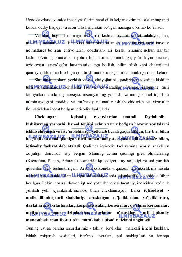  
 
Uzoq davrlar davomida insoniyat fikrini band qilib kelgan ayrim masalalar bugungi 
kunda oddiy haqiqat va oson bilish mumkin bo’lgan narsaga o’xshab ko’rinadi. 
Masalan, bugun hammaga ma’lumki, kishilar siyosat, san’at, adabiyot, fan, 
ma’rifat, madaniyat, ta’lim olish bilan shug’ullanishdan oldin birlamchi hayotiy 
ne’matlarga bo’lgan ehtiyojlarini qondirish- lari kerak. Shuning uchun har bir 
kishi, o’zining kundalik hayotida bir qator muammolarga, ya’ni kiyim-kechak, 
oziq-ovqat, uy-ro’zg’or buyumlariga ega bo’lish, bilim olish kabi ehtiyojlami 
qanday qilib, nima hisobiga qondirish mumkin degan muammolarga duch keladi. 
Shu muammolami yechish va o’z ehtiyojlarini qondirish maqsadida kishilar 
turli yo’nalishlarda, sohalarda faoliyat ko’rsatadilar. Demak, insonning turli 
faoliyatlari ichida eng asosiysi, insoniyatning yashashi va uning kamol topishini 
ta’minlaydigani moddiy va ma’naviy ne’matlar ishlab chiqarish va xizmatlar 
ko’rsatishdan iborat bo’lgan iqtisodiy faoliyatdir. 
Cheklangan 
iqtisodiy 
resurslardan 
unumli 
foydalanib, 
kishilarning yashashi, kamol topishi uchun zarur bo’lgan hayotiy vositalarni 
ishlab chiqarish va iste’molchilarga yetkazib berishga qaratilgan, bir-biri bilan 
bog’liqlikda amal qiladigan turli-tuman faoliyatlar yaxlit qilib, bir so’z bilan, 
iqtisodiy faoliyat deb ataladi. Qadimda iqtisodiy faoliyatning asosiy shakli uy 
xo’jaligi doirasida ro’y bergan. Shuning uchun qadimgi grek olimlarining 
(Ksenofont, Platon, Aristotel) asarlarida iqtisodiyot - uy xo’jaligi va uni yuritish 
qonunlari deb tushuntirilgan. Arab leksikonida «iqtisod» tejamkorlik ma’nosida 
tushunilgan, chunki islom diniga oid adabiyotlarda tejamkorlikka alohida e ’tibor 
berilgan. Lekin, hozirgi davrda iqtisodiyot tushunchasi faqat uy, individual xo’jalik 
yuritish yoki tejamkorlik ma’nosi bilan cheklanmaydi. Balki iqtisodiyot -
mulkchilikning turli shakllariga asoslangan xo’jaliklardan, xo’jaliklararo, 
davlatlararo birlashmalar, korporatsiyalar, konsernlar, qo’shma korxonalar, 
moliya 
va 
bank 
tizimlaridan, 
davlatlar 
o’rtasidagi 
turli iqtisodiy 
munosabatlardan iborat o’ta murakkab iqtisodiy tizimni anglatadi. 
Buning ustiga barcha resurslarimiz - tabiiy boyliklar, malakali ishchi kuchlari, 
ishlab chiqarish vositalari, iste’mol tovarlari, pul mablag’lari va boshqa 
