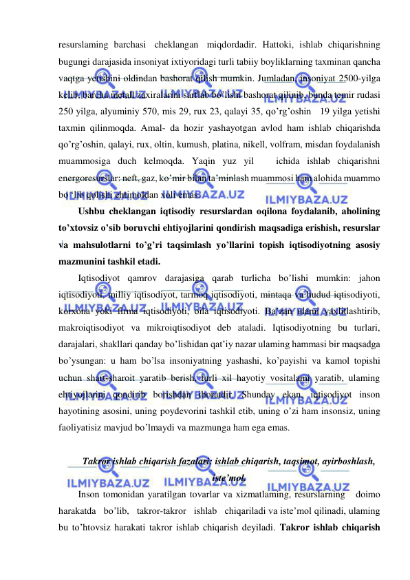  
 
resurslaming barchasi cheklangan miqdordadir. Hattoki, ishlab chiqarishning 
bugungi darajasida insoniyat ixtiyoridagi turli tabiiy boyliklarning taxminan qancha 
vaqtga yetishini oldindan bashorat qilish mumkin. Jumladan, insoniyat 2500-yilga 
kelib, barcha metall zaxiralarini sarflab bo’lishi bashorat qilinib, bunda temir rudasi 
250 yilga, alyuminiy 570, mis 29, rux 23, qalayi 35, qo’rg’oshin   19 yilga yetishi 
taxmin qilinmoqda. Amal- da hozir yashayotgan avlod ham ishlab chiqarishda 
qo’rg’oshin, qalayi, rux, oltin, kumush, platina, nikell, volfram, misdan foydalanish 
muammosiga duch kelmoqda. Yaqin yuz yil   ichida ishlab chiqarishni 
energoresurslar: neft, gaz, ko’mir bilan ta’minlash muammosi ham alohida muammo 
bo ‘lib qolishi ehtimoldan xoli emas. 
Ushbu cheklangan iqtisodiy resurslardan oqilona foydalanib, aholining 
to’xtovsiz o’sib boruvchi ehtiyojlarini qondirish maqsadiga erishish, resurslar 
va mahsulotlarni to’g’ri taqsimlash yo’llarini topish iqtisodiyotning asosiy 
mazmunini tashkil etadi. 
Iqtisodiyot qamrov darajasiga qarab turlicha bo’lishi mumkin: jahon 
iqtisodiyoti, milliy iqtisodiyot, tarmoq iqtisodiyoti, mintaqa va hudud iqtisodiyoti, 
korxona yoki firma iqtisodiyoti, oila iqtisodiyoti. Ba’zan ulami yaxlitlashtirib, 
makroiqtisodiyot va mikroiqtisodiyot deb ataladi. Iqtisodiyotning bu turlari, 
darajalari, shakllari qanday bo’lishidan qat’iy nazar ulaming hammasi bir maqsadga 
bo’ysungan: u ham bo’lsa insoniyatning yashashi, ko’payishi va kamol topishi 
uchun shart-sharoit yaratib berish, turli xil hayotiy vositalami yaratib, ulaming 
ehtiyojlarini qondirib borishdan iboratdir. Shunday ekan, iqtisodiyot inson 
hayotining asosini, uning poydevorini tashkil etib, uning o’zi ham insonsiz, uning 
faoliyatisiz mavjud bo’lmaydi va mazmunga ham ega emas. 
 
Takror ishlab chiqarish fazalari: ishlab chiqarish, taqsimot, ayirboshlash, 
isteʼmol. 
Inson tomonidan yaratilgan tovarlar va xizmatlaming, resurslarning   doimo   
harakatda   bo’lib,   takror-takror   ishlab   chiqariladi va iste’mol qilinadi, ulaming 
bu to’htovsiz harakati takror ishlab chiqarish deyiladi. Takror ishlab chiqarish 
