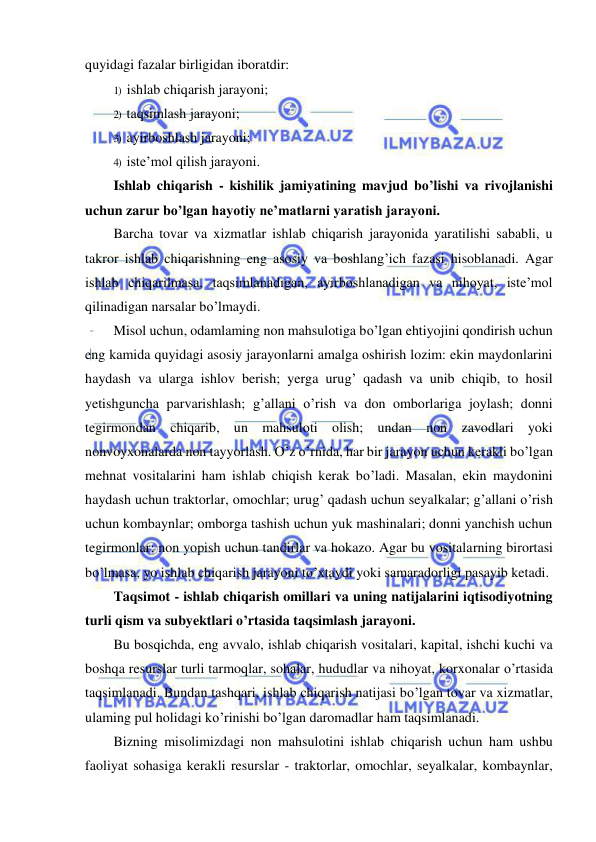  
 
quyidagi fazalar birligidan iboratdir: 
1) ishlab chiqarish jarayoni; 
2) taqsimlash jarayoni; 
3) ayirboshlash jarayoni; 
4) iste’mol qilish jarayoni. 
Ishlab chiqarish - kishilik jamiyatining mavjud bo’lishi va rivojlanishi 
uchun zarur bo’lgan hayotiy ne’matlarni yaratish jarayoni.  
Barcha tovar va xizmatlar ishlab chiqarish jarayonida yaratilishi sababli, u 
takror ishlab chiqarishning eng asosiy va boshlang’ich fazasi hisoblanadi. Agar 
ishlab chiqarilmasa, taqsimlanadigan, ayirboshlanadigan va nihoyat, iste’mol 
qilinadigan narsalar bo’lmaydi. 
Misol uchun, odamlaming non mahsulotiga bo’lgan ehtiyojini qondirish uchun 
eng kamida quyidagi asosiy jarayonlarni amalga oshirish lozim: ekin maydonlarini 
haydash va ularga ishlov berish; yerga urug’ qadash va unib chiqib, to hosil 
yetishguncha parvarishlash; g’allani o’rish va don omborlariga joylash; donni 
tegirmondan chiqarib, un mahsuloti olish; undan non zavodlari yoki 
nonvoyxonalarda non tayyorlash. O’z o’rnida, har bir jarayon uchun kerakli bo’lgan 
mehnat vositalarini ham ishlab chiqish kerak bo’ladi. Masalan, ekin maydonini 
haydash uchun traktorlar, omochlar; urug’ qadash uchun seyalkalar; g’allani o’rish 
uchun kombaynlar; omborga tashish uchun yuk mashinalari; donni yanchish uchun 
tegirmonlar; non yopish uchun tandirlar va hokazo. Agar bu vositalarning birortasi 
bo’lmasa, yo ishlab chiqarish jarayoni to’xtaydi yoki samaradorligi pasayib ketadi. 
Taqsimot - ishlab chiqarish omillari va uning natijalarini iqtisodiyotning 
turli qism va subyektlari o’rtasida taqsimlash jarayoni.  
Bu bosqichda, eng avvalo, ishlab chiqarish vositalari, kapital, ishchi kuchi va 
boshqa resurslar turli tarmoqlar, sohalar, hududlar va nihoyat, korxonalar o’rtasida 
taqsimlanadi. Bundan tashqari, ishlab chiqarish natijasi bo’lgan tovar va xizmatlar, 
ulaming pul holidagi ko’rinishi bo’lgan daromadlar ham taqsimlanadi. 
Bizning misolimizdagi non mahsulotini ishlab chiqarish uchun ham ushbu 
faoliyat sohasiga kerakli resurslar - traktorlar, omochlar, seyalkalar, kombaynlar, 
