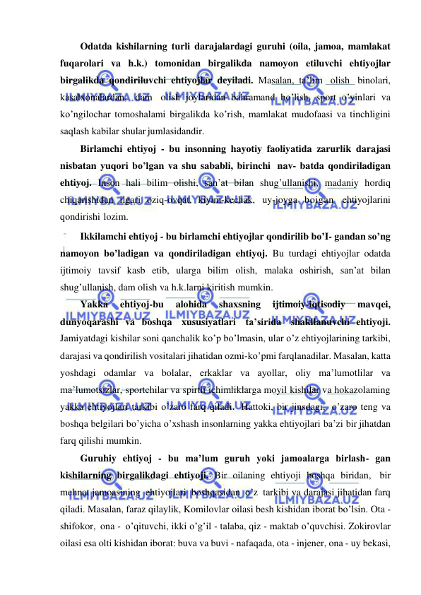  
 
Odatda kishilarning turli darajalardagi guruhi (oila, jamoa, mamlakat 
fuqarolari va h.k.) tomonidan birgalikda namoyon etiluvchi ehtiyojlar 
birgalikda qondiriluvchi ehtiyojlar deyiladi. Masalan, ta’lim olish binolari, 
kasalxonalardan, dam olish joylaridan bahramand bo’lish, sport o’yinlari va 
ko’ngilochar tomoshalami birgalikda ko’rish, mamlakat mudofaasi va tinchligini 
saqlash kabilar shular jumlasidandir. 
Birlamchi ehtiyoj - bu insonning hayotiy faoliyatida zarurlik darajasi 
nisbatan yuqori bo’lgan va shu sababli, birinchi nav- batda qondiriladigan 
ehtiyoj. Inson hali bilim olishi, san’at bilan shug’ullanishi, madaniy hordiq 
chiqarishidan ilgari oziq-ovqat, kiyim-kechak, uy-joyga boigan ehtiyojlarini 
qondirishi lozim. 
Ikkilamchi ehtiyoj - bu birlamchi ehtiyojlar qondirilib bo’I- gandan so’ng 
namoyon bo’ladigan va qondiriladigan ehtiyoj. Bu turdagi ehtiyojlar odatda 
ijtimoiy tavsif kasb etib, ularga bilim olish, malaka oshirish, san’at bilan 
shug’ullanish, dam olish va h.k.larni kiritish mumkin. 
Yakka 
ehtiyoj-bu 
alohida 
shaxsning 
ijtimoiy-iqtisodiy 
mavqei, 
dunyoqarashi va boshqa xususiyatlari ta’sirida shakllanuvchi ehtiyoji. 
Jamiyatdagi kishilar soni qanchalik ko’p bo’lmasin, ular o’z ehtiyojlarining tarkibi, 
darajasi va qondirilish vositalari jihatidan ozmi-ko’pmi farqlanadilar. Masalan, katta 
yoshdagi odamlar va bolalar, erkaklar va ayollar, oliy ma’lumotlilar va 
ma’lumotsizlar, sportchilar va spirtli ichimliklarga moyil kishilar va hokazolaming 
yakka ehtiyojlari tarkibi o’zaro farq qiladi. Hattoki, bir jinsdagi, o’zaro teng va 
boshqa belgilari bo’yicha o’xshash insonlarning yakka ehtiyojlari ba’zi bir jihatdan 
farq qilishi mumkin. 
Guruhiy ehtiyoj - bu ma’lum guruh yoki jamoalarga birlash- gan 
kishilarning birgalikdagi ehtiyoji. Bir oilaning ehtiyoji boshqa biridan, bir 
mehnat jamoasining ehtiyojlari boshqasidan o’z tarkibi va darajasi jihatidan farq 
qiladi. Masalan, faraz qilaylik, Komilovlar oilasi besh kishidan iborat bo’lsin. Ota -
shifokor, ona - o’qituvchi, ikki o’g’il - talaba, qiz - maktab o’quvchisi. Zokirovlar 
oilasi esa olti kishidan iborat: buva va buvi - nafaqada, ota - injener, ona - uy bekasi, 
