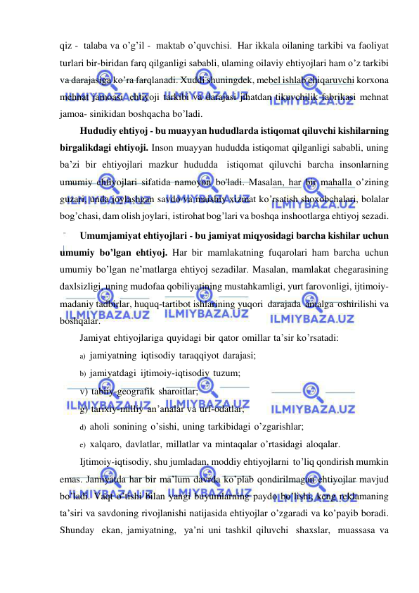  
 
qiz - talaba va o’g’il - maktab o’quvchisi. Har ikkala oilaning tarkibi va faoliyat 
turlari bir-biridan farq qilganligi sababli, ulaming oilaviy ehtiyojlari ham o’z tarkibi 
va darajasiga ko’ra farqlanadi. Xuddi shuningdek, mebel ishlab chiqaruvchi korxona 
mehnat jamoasi ehtiyoji tarkibi va darajasi jihatdan tikuvchilik fabrikasi mehnat 
jamoa- sinikidan boshqacha bo’ladi. 
Hududiy ehtiyoj - bu muayyan hududlarda istiqomat qiluvchi kishilarning 
birgalikdagi ehtiyoji. Inson muayyan hududda istiqomat qilganligi sababli, uning 
ba’zi bir ehtiyojlari mazkur hududda istiqomat qiluvchi barcha insonlarning 
umumiy ehtiyojlari sifatida namoyon bo'ladi. Masalan, har bir mahalla o’zining 
guzari, unda joylashgan savdo va maishiy xizmat ko’rsatish shoxobchalari, bolalar 
bog’chasi, dam olish joylari, istirohat bog’lari va boshqa inshootlarga ehtiyoj sezadi. 
Umumjamiyat ehtiyojlari - bu jamiyat miqyosidagi barcha kishilar uchun 
umumiy bo’lgan ehtiyoj. Har bir mamlakatning fuqarolari ham barcha uchun 
umumiy bo’lgan ne’matlarga ehtiyoj sezadilar. Masalan, mamlakat chegarasining 
daxlsizligi, uning mudofaa qobiliyatining mustahkamligi, yurt farovonligi, ijtimoiy-
madaniy tadbirlar, huquq-tartibot ishlarining yuqori darajada amalga oshirilishi va 
boshqalar. 
Jamiyat ehtiyojlariga quyidagi bir qator omillar ta’sir ko’rsatadi: 
a) jamiyatning iqtisodiy taraqqiyot darajasi; 
b) jamiyatdagi ijtimoiy-iqtisodiy tuzum; 
v) tabiiy-geografik sharoitlar; 
g) tarixiy-milliy an’analar va urf-odatlar; 
d) aholi sonining o’sishi, uning tarkibidagi o’zgarishlar;  
e) xalqaro, davlatlar, millatlar va mintaqalar o’rtasidagi aloqalar. 
Ijtimoiy-iqtisodiy, shu jumladan, moddiy ehtiyojlarni to’liq qondirish mumkin 
emas. Jamiyatda har bir ma’lum davrda ko’plab qondirilmagan ehtiyojlar mavjud 
bo’ladi. Vaqt o’tishi bilan yangi buyumlarning paydo bo’lishi, keng reklamaning 
ta’siri va savdoning rivojlanishi natijasida ehtiyojlar o’zgaradi va ko’payib boradi. 
Shunday ekan, jamiyatning, ya’ni uni tashkil qiluvchi shaxslar, muassasa va 
