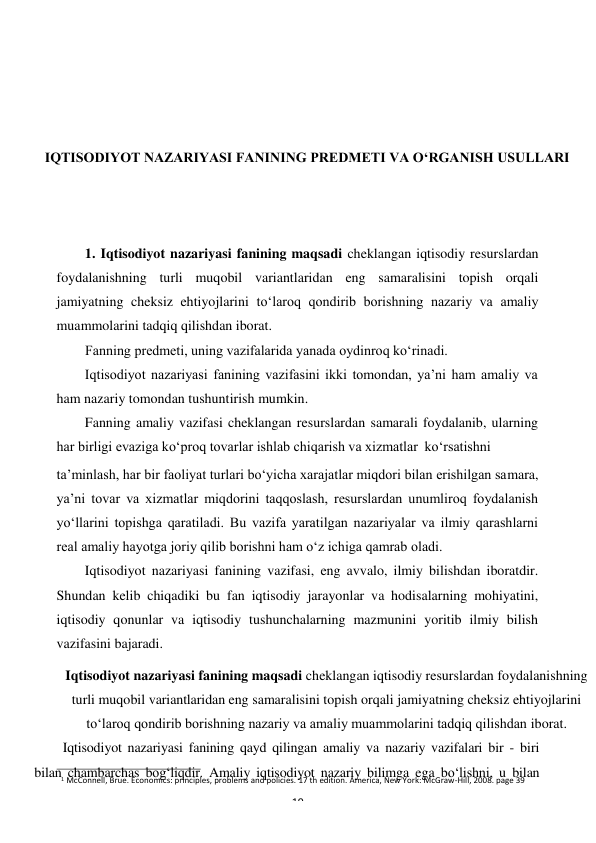 1 McConnell, Brue. Economics: principles, problems and policies. 17 th edition. America, New York: McGraw-Hill, 2008. page 39 
19 
 
 
 
 
 
IQTISODIYOT NAZARIYASI FANINING PREDMETI VA O‘RGANISH USULLARI 
 
 
 
1. Iqtisodiyot nazariyasi fanining maqsadi cheklangan iqtisodiy resurslardan 
foydalanishning turli muqobil variantlaridan eng samaralisini topish orqali 
jamiyatning cheksiz ehtiyojlarini to‘laroq qondirib borishning nazariy va amaliy 
muammolarini tadqiq qilishdan iborat. 
Fanning predmeti, uning vazifalarida yanada oydinroq ko‘rinadi. 
Iqtisodiyot nazariyasi fanining vazifasini ikki tomondan, ya’ni ham amaliy va 
ham nazariy tomondan tushuntirish mumkin. 
Fanning amaliy vazifasi cheklangan resurslardan samarali foydalanib, ularning 
har birligi evaziga ko‘proq tovarlar ishlab chiqarish va xizmatlar ko‘rsatishni 
ta’minlash, har bir faoliyat turlari bo‘yicha xarajatlar miqdori bilan erishilgan samara, 
ya’ni tovar va xizmatlar miqdorini taqqoslash, resurslardan unumliroq foydalanish 
yo‘llarini topishga qaratiladi. Bu vazifa yaratilgan nazariyalar va ilmiy qarashlarni 
real amaliy hayotga joriy qilib borishni ham o‘z ichiga qamrab oladi. 
Iqtisodiyot nazariyasi fanining vazifasi, eng avvalo, ilmiy bilishdan iboratdir. 
Shundan kelib chiqadiki bu fan iqtisodiy jarayonlar va hodisalarning mohiyatini, 
iqtisodiy qonunlar va iqtisodiy tushunchalarning mazmunini yoritib ilmiy bilish 
vazifasini bajaradi. 
Iqtisodiyot nazariyasi fanining maqsadi cheklangan iqtisodiy resurslardan foydalanishning 
turli muqobil variantlaridan eng samaralisini topish orqali jamiyatning cheksiz ehtiyojlarini 
to‘laroq qondirib borishning nazariy va amaliy muammolarini tadqiq qilishdan iborat. 
Iqtisodiyot nazariyasi fanining qayd qilingan amaliy va nazariy vazifalari bir - biri 
bilan chambarchas bog‘liqdir. Amaliy iqtisodiyot nazariy bilimga ega bo‘lishni, u bilan 
