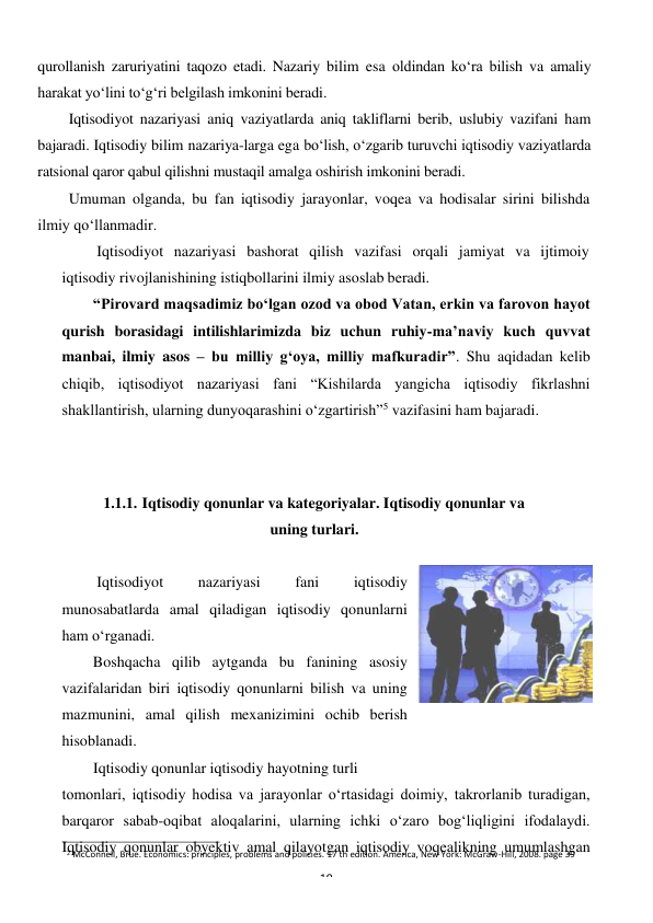 2 McConnell, Brue. Economics: principles, problems and policies. 17 th edition. America, New York: McGraw-Hill, 2008. page 39 
19 
 
qurollanish zaruriyatini taqozo etadi. Nazariy bilim esa oldindan ko‘ra bilish va amaliy 
harakat yo‘lini to‘g‘ri belgilash imkonini beradi. 
Iqtisodiyot nazariyasi aniq vaziyatlarda aniq takliflarni berib, uslubiy vazifani ham 
bajaradi. Iqtisodiy bilim nazariya-larga ega bo‘lish, o‘zgarib turuvchi iqtisodiy vaziyatlarda 
ratsional qaror qabul qilishni mustaqil amalga oshirish imkonini beradi. 
Umuman olganda, bu fan iqtisodiy jarayonlar, voqea va hodisalar sirini bilishda 
ilmiy qo‘llanmadir. 
Iqtisodiyot nazariyasi bashorat qilish vazifasi orqali jamiyat va ijtimoiy 
iqtisodiy rivojlanishining istiqbollarini ilmiy asoslab beradi. 
“Pirovard maqsadimiz bo‘lgan ozod va obod Vatan, erkin va farovon hayot 
qurish borasidagi intilishlarimizda biz uchun ruhiy-ma’naviy kuch quvvat 
manbai, ilmiy asos – bu milliy g‘oya, milliy mafkuradir”. Shu aqidadan kelib 
chiqib, iqtisodiyot nazariyasi fani “Kishilarda yangicha iqtisodiy fikrlashni 
shakllantirish, ularning dunyoqarashini o‘zgartirish”5 vazifasini ham bajaradi. 
 
 
1.1.1. Iqtisodiy qonunlar va kategoriyalar. Iqtisodiy qonunlar va 
uning turlari. 
 
Iqtisodiyot 
nazariyasi 
fani 
iqtisodiy 
munosabatlarda amal qiladigan iqtisodiy qonunlarni 
ham o‘rganadi. 
Boshqacha qilib aytganda bu fanining asosiy 
vazifalaridan biri iqtisodiy qonunlarni bilish va uning 
mazmunini, amal qilish mexanizimini ochib berish 
hisoblanadi. 
Iqtisodiy qonunlar iqtisodiy hayotning turli 
tomonlari, iqtisodiy hodisa va jarayonlar o‘rtasidagi doimiy, takrorlanib turadigan, 
barqaror sabab-oqibat aloqalarini, ularning ichki o‘zaro bog‘liqligini ifodalaydi. 
Iqtisodiy qonunlar obyektiv amal qilayotgan iqtisodiy voqealikning umumlashgan 
