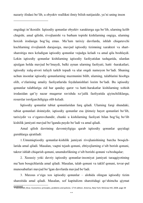 3 McConnell, Brue. Economics: principles, problems and policies. 17 th edition. America, New York: McGraw-Hill, 2008. page 39 
19 
 
nazariy ifodasi bo‘lib, u obyektv reallikni ilmiy bilish natijasidir, ya’ni uning inson 
 
ongidagi in’ikosidir. Iqtisodiy qonunlar obyektv xarakterga ega bo‘lib, ularning kelib 
chiqishi, amal qilishi, rivojlanishi va barham topishi kishilarning ongiga, ularning 
hoxish irodasiga bog‘liq emas. Ma’lum tarixiy davrlarda, ishlab chiqaruvchi 
kuchlarning rivojlanish darajasiga, mavjud iqtisodiy tizimning xarakteri va shart- 
sharoitiga mos keladigan iqtisodiy qonunlar vujudga keladi va amal qila boshlaydi. 
Lekin iqtisodiy qonunlar kishilarning iqtisodiy faoliyatidan tashqarida, ulardan 
ajralgan holda mavjud bo‘lmaydi, balki aynan ularning faoliyati, hatti -harakatlari, 
iqtisodiy xulq-atvori tufayli tarkib topadi va ular orqali namoyon bo‘ladi. Shuning 
uchun insonlar iqtisodiy qonunlarning mazmunini bilib, ularning, talablarini hisobga 
olib, o‘zlarining amaliy faoliyatlarida foydalanishlari lozim bo‘ladi. Bu iqtisodiy 
qonunlar talablariga zid har qanday qaror va hatti-harakatlar kishilarning xohish 
irodasidan qat’iy nazar muqarrar ravishda xo‘jalik faoliyatida qiyinchiliklarga, 
resurslar isrofgarchiligiga olib keladi. 
Iqtisodiy qonunlar tabiat qonunlaridan farq qiladi. Ularning farqi shundaki, 
tabiat qonunlari doimiydir, iqtisodiy qonunlar esa ijtimoiy hayot qonunlari bo‘lib, 
tarixiydir va o‘zgaruvchandir, chunki u kishilarning faoliyati bilan bog‘liq bo‘lib 
kishilik jamiyati mavjud bo‘lganda paydo bo‘ladi va amal qiladi. 
Amal qilish davrining davomiyligiga qarab iqtisodiy qonunlar quyidagi 
guruhlarga ajratiladi: 
1. Umumiqtisodiy qonunlar-kishilik jamiyati rivojlanishining barcha bosqich- 
larida amal qiladi. Masalan, vaqtni tejash qonuni, ehtiyojlarning o‘sib borish qonuni, 
takror ishlab chiqarish qonuni, unumdorlikning o‘sib borishi qonuni va boshqalar; 
2. Xususiy yoki davriy iqtisodiy qonunlar-insoniyat jamiyati taraqqiyotining 
ma’lum bosqichlarida amal qiladi. Masalan, talab qonuni va taklif qonuni, tovar-pul 
munosabatlari mavjud bo‘lgan davrlarda mavjud bo‘ladi. 
3. Maxsus o‘ziga xos iqtisodiy qonunlar – alohida olingan iqtisodiy tizim 
sharoitida amal qiladi. Masalan, sof kapitalizm sharoitidagi qo‘shimcha qiymat 
qonuni. 
