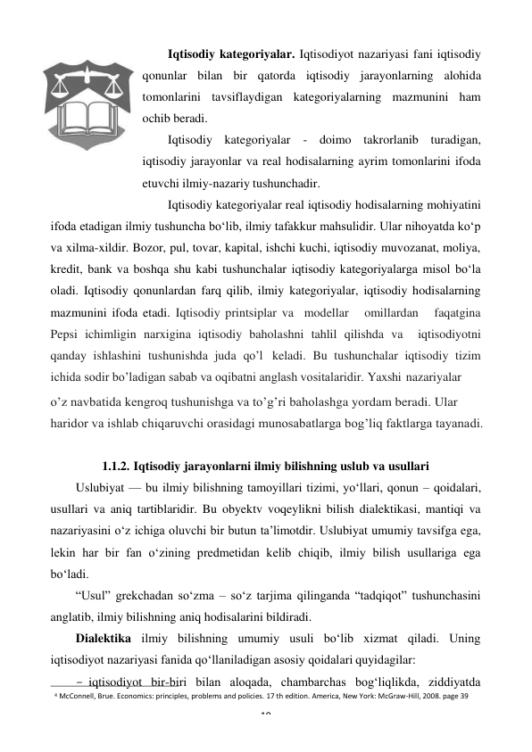 4 McConnell, Brue. Economics: principles, problems and policies. 17 th edition. America, New York: McGraw-Hill, 2008. page 39 
19 
 
Iqtisodiy kategoriyalar. Iqtisodiyot nazariyasi fani iqtisodiy 
qonunlar bilan bir qatorda iqtisodiy jarayonlarning alohida 
tomonlarini tavsiflaydigan kategoriyalarning mazmunini ham  
ochib beradi. 
Iqtisodiy kategoriyalar - doimo takrorlanib turadigan, 
iqtisodiy jarayonlar va real hodisalarning ayrim tomonlarini ifoda 
etuvchi ilmiy-nazariy tushunchadir. 
Iqtisodiy kategoriyalar real iqtisodiy hodisalarning mohiyatini 
ifoda etadigan ilmiy tushuncha bo‘lib, ilmiy tafakkur mahsulidir. Ular nihoyatda ko‘p 
va xilma-xildir. Bozor, pul, tovar, kapital, ishchi kuchi, iqtisodiy muvozanat, moliya, 
kredit, bank va boshqa shu kabi tushunchalar iqtisodiy kategoriyalarga misol bo‘la 
oladi. Iqtisodiy qonunlardan farq qilib, ilmiy kategoriyalar, iqtisodiy hodisalarning 
mazmunini ifoda etadi. Iqtisodiy printsiplar va  modellar   omillardan   faqatgina 
Pepsi ichimligin narxigina iqtisodiy baholashni tahlil qilishda va  iqtisodiyotni 
qanday ishlashini tushunishda juda qo’l keladi. Bu tushunchalar iqtisodiy tizim 
ichida sodir bo’ladigan sabab va oqibatni anglash vositalaridir. Yaxshi nazariyalar 
o’z navbatida kengroq tushunishga va to’g’ri baholashga yordam beradi. Ular 
haridor va ishlab chiqaruvchi orasidagi munosabatlarga bog’liq faktlarga tayanadi. 
 
1.1.2. Iqtisodiy jarayonlarni ilmiy bilishning uslub va usullari 
Uslubiyat — bu ilmiy bilishning tamoyillari tizimi, yo‘llari, qonun – qoidalari, 
usullari va aniq tartiblaridir. Bu obyektv voqeylikni bilish dialektikasi, mantiqi va 
nazariyasini o‘z ichiga oluvchi bir butun ta’limotdir. Uslubiyat umumiy tavsifga ega, 
lekin har bir fan o‘zining predmetidan kelib chiqib, ilmiy bilish usullariga ega 
bo‘ladi. 
“Usul” grekchadan so‘zma – so‘z tarjima qilinganda “tadqiqot” tushunchasini 
anglatib, ilmiy bilishning aniq hodisalarini bildiradi. 
Dialektika ilmiy bilishning umumiy usuli bo‘lib xizmat qiladi. Uning 
iqtisodiyot nazariyasi fanida qo‘llaniladigan asosiy qoidalari quyidagilar: 
- iqtisodiyot bir-biri bilan aloqada, chambarchas bog‘liqlikda, ziddiyatda 
