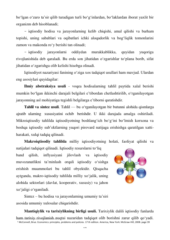 5 McConnell, Brue. Economics: principles, problems and policies. 17 th edition. America, New York: McGraw-Hill, 2008. page 39 
19 
 
bo‘lgan o‘zaro ta’sir qilib turadigan turli bo‘g‘inlardan, bo‘laklardan iborat yaxlit bir 
organizm deb hisoblanadi; 
- iqtisodiy hodisa va jarayonlarning kelib chiqishi, amal qilishi va barham 
topishi, uning sabablari va oqibatlari ichki aloqadorlik va bog‘liqlik tomonlarini 
zamon va makonda ro‘y berishi tan olinadi; 
- iqtisodiy 
jarayonlarni 
oddiydan 
murakkablikka, 
quyidan 
yuqoriga 
rivojlanishida deb qaraladi. Bu erda son jihatidan o‘zgarishlar to‘plana borib, sifat 
jihatidan o‘zgarishga olib kelishi hisobga olinadi. 
Iqtisodiyot nazariyasi fanining o‘ziga xos tadqiqot usullari ham mavjud. Ulardan 
eng asosiylari quyidagilar: 
Ilmiy abstraksiya usuli - voqea hodisalarning tahlil paytida xalal berishi 
mumkin bo‘lgan ikkinchi darajali belgilari e’tibordan chetlashtirilib, o‘rganilayotgan 
jarayonning asl mohiyatiga tegishli belgilarga e’tiborni qaratishdir. 
Tahlil va sintez usuli. Tahlil — bu o‘rganilayotgan bir butunni alohida qismlarga 
ajratib ularning xususiyatini ochib berishdir. U ikki darajada amalga oshiriladi. 
Mikroiqtisodiy tahlilda iqtisodiyotning boshlang‘ich bo‘g‘ini bo‘lmish korxona va 
boshqa iqtisodiy sub’ektlarning yuqori pirovard natijaga erishishga qaratilgan xatti- 
harakati, xulqi tadqiq qilinadi. 
Makroiqtisodiy tahlilda milliy iqtisodiyotning holati, faoliyat qilishi va 
natijalari tadqiqot qilinadi. Iqtisodiy resurslarni to‘liq 
band 
qilish, 
inflyasiyani 
jilovlash 
va 
iqtisodiy 
muvozanatlikni ta’minlash orqali iqtisodiy o‘sishga 
erishish muammolari bu tahlil obyektdir. Qisqacha 
aytganda, makro-iqtisodiy tahlilda milliy xo‘jalik, uning 
alohida sektorlari (davlat, kooperativ, xususiy) va jahon 
xo‘jaligi o‘rganiladi. 
Sintez – bu hodisa va jarayonlarning umumiy ta’siri 
asosida umumiy xulosalar chiqarishdir. 
Mantiqiylik va tarixiylikning birligi usuli. Tarixiylik dalili iqtisodiy fanlarda 
ham tarixiy rivojlanish nuqtai nazaridan tadqiqot olib borishni zarur qilib qo‘yadi. 
