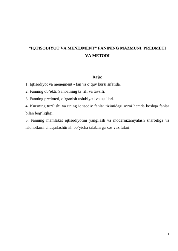 “IQTISODIYOT VA MENEJMENT” FANINING MAZMUNI, PREDMETI
VA METODI
Reja:
1. Iqtisodiyot va menejment - fan va o‘quv kursi sifatida.
2. Fanning ob’ekti. Sanoatning ta’rifi va tavsifi.
3. Fanning predmeti, o‘rganish uslubiyati va usullari.
4. Kursning tuzilishi va uning iqtisodiy fanlar tizimidagi o‘rni hamda boshqa fanlar
bilan bog‘liqligi.
5. Fanning mamlakat iqtisodiyotini yangilash va modernizaniyalash sharoitiga va
islohotlarni chuqurlashtirish bo‘yicha talablarga xos vazifalari.
1
