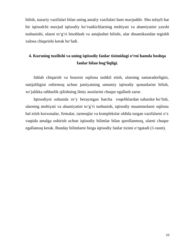 bilish, nazariy vazifalari bilan uning amaliy vazifalari ham mavjuddir. Shu tufayli har
bir iqtisodchi mavjud iqtisodiy ko‘rsatkichlarning mohiyati va ahamiyatini yaxshi
tushunishi, ularni to‘g‘ri hisoblash va aniqlashni bilishi, ular dinamikasidan tegishli
xulosa chiqarishi kerak bo‘ladi.
4. Kursning tuzilishi va uning iqtisodiy fanlar tizimidagi o‘rni hamda boshqa
fanlar bilan bog‘liqligi.
Ishlab chiqarish va bozorni oqilona tashkil etish,  ularning samaradorligini,
natijaliligini oshirmoq uchun jamiyatning umumiy iqtisodiy qonunlarini bilish,
xo‘jalikka rahbarlik qilishning ilmiy asoslarini chuqur egallash zarur.
Iqtisodiyot  sohasida  ro‘y  berayotgan  barcha   voqeliklardan xabardor bo‘lish,
ularning mohiyati va ahamiyatini to‘g‘ri tushunish, iqtisodiy muammolarni oqilona
hal etish korxonalar, firmalar, tarmoqlar va komplekslar oldida turgan vazifalarni o‘z
vaqtida amalga oshirish uchun iqtisodiy bilimlar bilan qurollanmoq, ularni chuqur
egallamoq kerak. Bunday bilimlarni bizga iqtisodiy fanlar tizimi o‘rgatadi (1-rasm).
10
