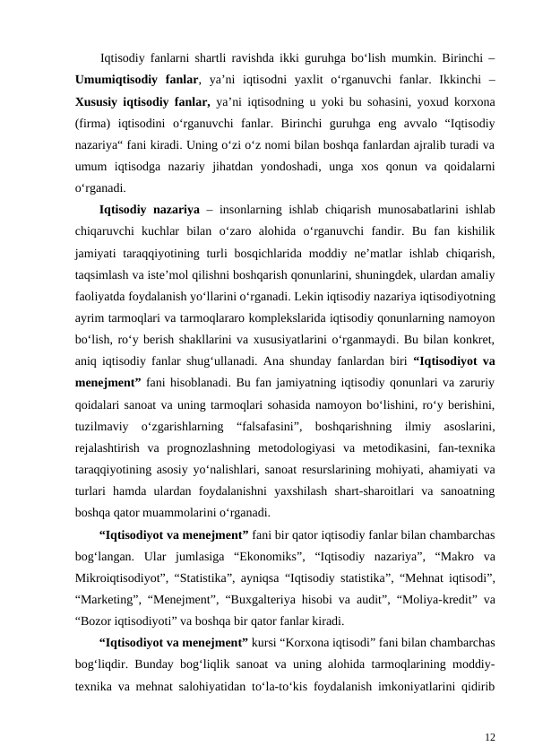 Iqtisodiy fanlarni shartli ravishda ikki guruhga bo‘lish mumkin. Birinchi –
Umumiqtisodiy  fanlar,  ya’ni  iqtisodni  yaxlit  o‘rganuvchi  fanlar.  Ikkinchi  –
Xususiy iqtisodiy fanlar,  ya’ni iqtisodning u yoki bu sohasini, yoxud korxona
(firma)  iqtisodini  o‘rganuvchi  fanlar.  Birinchi  guruhga  eng  avvalo  “Iqtisodiy
nazariya“ fani kiradi. Uning o‘zi o‘z nomi bilan boshqa fanlardan ajralib turadi va
umum  iqtisodga  nazariy  jihatdan  yondoshadi,  unga  xos  qonun  va  qoidalarni
o‘rganadi.
Iqtisodiy nazariya  – insonlarning ishlab chiqarish munosabatlarini ishlab
chiqaruvchi  kuchlar  bilan  o‘zaro  alohida  o‘rganuvchi  fandir.  Bu  fan  kishilik
jamiyati  taraqqiyotining turli  bosqichlarida moddiy ne’matlar  ishlab  chiqarish,
taqsimlash va iste’mol qilishni boshqarish qonunlarini, shuningdek, ulardan amaliy
faoliyatda foydalanish yo‘llarini o‘rganadi. Lekin iqtisodiy nazariya iqtisodiyotning
ayrim tarmoqlari va tarmoqlararo komplekslarida iqtisodiy qonunlarning namoyon
bo‘lish, ro‘y berish shakllarini va xususiyatlarini o‘rganmaydi. Bu bilan konkret,
aniq iqtisodiy fanlar shug‘ullanadi. Ana shunday fanlardan biri  “Iqtisodiyot va
menejment” fani hisoblanadi. Bu fan jamiyatning iqtisodiy qonunlari va zaruriy
qoidalari sanoat va uning tarmoqlari sohasida namoyon bo‘lishini, ro‘y berishini,
tuzilmaviy  o‘zgarishlarning  “falsafasini”,  boshqarishning  ilmiy  asoslarini,
rejalashtirish  va  prognozlashning  metodologiyasi  va  metodikasini,  fan-texnika
taraqqiyotining asosiy yo‘nalishlari, sanoat resurslarining mohiyati, ahamiyati va
turlari  hamda  ulardan  foydalanishni  yaxshilash  shart-sharoitlari  va  sanoatning
boshqa qator muammolarini o‘rganadi.
“Iqtisodiyot va menejment” fani bir qator iqtisodiy fanlar bilan chambarchas
bog‘langan.  Ular  jumlasiga  “Ekonomiks”,  “Iqtisodiy  nazariya”,  “Makro  va
Mikroiqtisodiyot”,  “Statistika”, ayniqsa  “Iqtisodiy statistika”,  “Mehnat iqtisodi”,
“Marketing”,  “Menejment”,  “Buxgalteriya hisobi va audit”,  “Moliya-kredit” va
“Bozor iqtisodiyoti” va boshqa bir qator fanlar kiradi.
“Iqtisodiyot va menejment” kursi “Korxona iqtisodi” fani bilan chambarchas
bog‘liqdir. Bunday bog‘liqlik sanoat va uning alohida tarmoqlarining moddiy-
texnika va mehnat salohiyatidan to‘la-to‘kis foydalanish imkoniyatlarini qidirib
12
