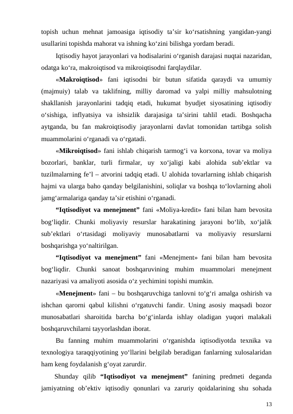topish  uchun  mehnat  jamoasiga  iqtisodiy  ta’sir  ko‘rsatishning  yangidan-yangi
usullarini topishda mahorat va ishning ko‘zini bilishga yordam beradi. 
Iqtisodiy hayot jarayonlari va hodisalarini o‘rganish darajasi nuqtai nazaridan,
odatga ko‘ra, makroiqtisod va mikroiqtisodni farqlaydilar.
«Makroiqtisod»  fani  iqtisodni  bir  butun  sifatida  qaraydi  va  umumiy
(majmuiy)  talab  va  taklifning,  milliy  daromad  va  yalpi  milliy  mahsulotning
shakllanish  jarayonlarini  tadqiq  etadi,  hukumat  byudjet  siyosatining  iqtisodiy
o‘sishiga,  inflyatsiya  va  ishsizlik  darajasiga  ta’sirini  tahlil  etadi.  Boshqacha
aytganda, bu fan makroiqtisodiy jarayonlarni  davlat tomonidan tartibga solish
muammolarini o‘rganadi va o‘rgatadi.
«Mikroiqtisod» fani ishlab chiqarish tarmog‘i va korxona, tovar va moliya
bozorlari,  banklar,  turli  firmalar,  uy  xo‘jaligi  kabi  alohida  sub’ektlar  va
tuzilmalarning fe’l – atvorini tadqiq etadi. U alohida tovarlarning ishlab chiqarish
hajmi va ularga baho qanday belgilanishini, soliqlar va boshqa to‘lovlarning aholi
jamg‘armalariga qanday ta’sir etishini o‘rganadi.
“Iqtisodiyot va menejment” fani «Moliya-kredit»  fani bilan ham bevosita
bog‘liqdir. Chunki  moliyaviy  resurslar  harakatining  jarayoni  bo‘lib,  xo‘jalik
sub’ektlari  o‘rtasidagi  moliyaviy  munosabatlarni  va  moliyaviy  resurslarni
boshqarishga yo‘naltirilgan.
“Iqtisodiyot va menejment” fani «Menejment»  fani bilan ham bevosita
bog‘liqdir.  Chunki  sanoat  boshqaruvining  muhim  muammolari  menejment
nazariyasi va amaliyoti asosida o‘z yechimini topishi mumkin. 
«Menejment» fani – bu boshqaruvchiga tanlovni to‘g‘ri amalga oshirish va
ishchan qarorni qabul kilishni o‘rgatuvchi fandir. Uning asosiy maqsadi bozor
munosabatlari  sharoitida  barcha  bo‘g‘inlarda  ishlay  oladigan  yuqori  malakali
boshqaruvchilarni tayyorlashdan iborat. 
Bu  fanning  muhim  muammolarini  o‘rganishda  iqtisodiyotda  texnika  va
texnologiya taraqqiyotining yo‘llarini belgilab beradigan fanlarning xulosalaridan
ham keng foydalanish g‘oyat zarurdir.
Shunday  qilib  “Iqtisodiyot  va  menejment” fanining  predmeti  deganda
jamiyatning  ob’ektiv  iqtisodiy  qonunlari  va  zaruriy  qoidalarining  shu  sohada
13
