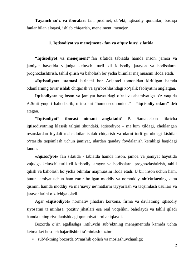 Tayanch so‘z va iboralar:  fan, predmet, ob’ekt, iqtisodiy qonunlar, boshqa
fanlar bilan aloqasi, ishlab chiqarish, menejment, menejer.
1. Iqtisodiyot va menejment - fan va o‘quv kursi sifatida.
“Iqtisodiyot  va  menejment” fan  sifatida  tabiatda  hamda  inson,  jamoa  va
jamiyat  hayotida  vujudga  keluvchi  turli  xil  iqtisodiy  jarayon  va  hodisalarni
prognozlashtirish, tahlil qilish va baholash bo‘yicha bilimlar majmuasini ifoda etadi.
«Iqtisodiyot»  atamasi  birinchi  bor  Aristotel  tomonidan  kiritilgan  hamda
odamlarning tovar ishlab chiqarish va ayirboshlashdagi xo‘jalik faoliyatini anglatgan.
Iqtisodiyotning inson va jamiyat hayotidagi o‘rni va ahamiyatiga o‘z vaqtida
A.Smit yuqori baho berib, u insonni “homo economicus” -  “iqtisodiy odam” deb
atagan. 
“Iqtisodiyot”  iborasi  nimani  anglatadi? 
P.  Samauelson  fikricha
iqtisodiyotning klassik talqini shundaki, iqtisodiyot – ma’lum xildagi, cheklangan
resurslardan foydali mahsulotlar ishlab chiqarish va ularni turli guruhdagi kishilar
o‘rtasida taqsimlash uchun jamiyat, ulardan qanday foydalanish kerakligi haqidagi
fandir.
«Iqtisodiyot» fan sifatida - tabiatda hamda inson, jamoa va jamiyat hayotida
vujudga keluvchi turli xil iqtisodiy jarayon va hodisalarni prognozlashtirish, tahlil
qilish va baholash bo‘yicha bilimlar majmuasini ifoda etadi. U bir inson uchun ham,
butun jamiyat uchun ham zarur bo‘lgan moddiy va nomoddiy  ob’ektlarning katta
qismini hamda moddiy va ma’naviy ne’matlarni tayyorlash va taqsimlash usullari va
jarayonlarini o‘z ichiga oladi. 
Agar  «Iqtisodiyot»  normativ jihatlari korxona, firma va davlatning iqtisodiy
siyosatini ta’minlasa, pozitiv jihatlari esa real voqelikni baholaydi va tahlil qiladi
hamda uning rivojlanishidagi qonuniyatlarni aniqlaydi.
Bozorda o‘rin egallashga intiluvchi sub’ektning menejmentida kamida uchta
ketma-ket bosqich bajarilishini ta’minlash lozim:
•
sub’ektning bozorda o‘rnashib qolish va moslashuvchanligi;
2
