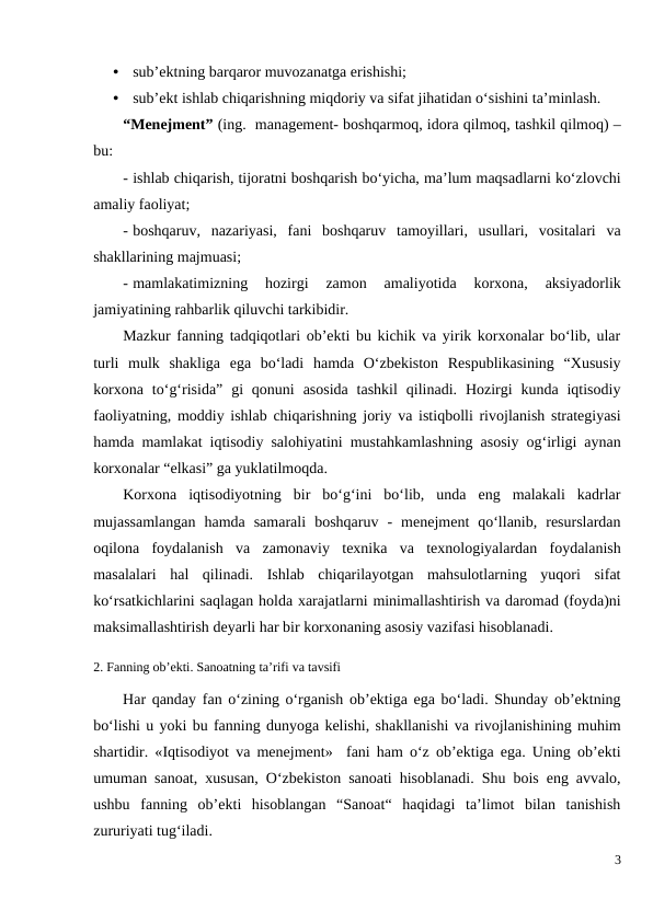 •
sub’ektning barqaror muvozanatga erishishi;
•
sub’ekt ishlab chiqarishning miqdoriy va sifat jihatidan o‘sishini ta’minlash. 
“Menejment” (ing.  management- boshqarmoq, idora qilmoq, tashkil qilmoq) –
bu:
- ishlab chiqarish, tijoratni boshqarish bo‘yicha, ma’lum maqsadlarni ko‘zlovchi
amaliy faoliyat;
- boshqaruv,  nazariyasi,  fani  boshqaruv  tamoyillari,  usullari,  vositalari  va
shakllarining majmuasi;
- mamlakatimizning  hozirgi  zamon  amaliyotida  korxona,  aksiyadorlik
jamiyatining rahbarlik qiluvchi tarkibidir.
Mazkur fanning tadqiqotlari ob’ekti bu kichik va yirik korxonalar bo‘lib, ular
turli  mulk  shakliga  ega  bo‘ladi  hamda  O‘zbekiston  Respublikasining  “Xususiy
korxona  to‘g‘risida”  gi  qonuni  asosida  tashkil  qilinadi.  Hozirgi  kunda  iqtisodiy
faoliyatning, moddiy ishlab chiqarishning joriy va istiqbolli rivojlanish strategiyasi
hamda mamlakat iqtisodiy salohiyatini mustahkamlashning asosiy og‘irligi aynan
korxonalar “elkasi” ga yuklatilmoqda.
Korxona  iqtisodiyotning  bir  bo‘g‘ini  bo‘lib,  unda  eng  malakali  kadrlar
mujassamlangan  hamda  samarali  boshqaruv  -  menejment  qo‘llanib,  resurslardan
oqilona  foydalanish  va  zamonaviy  texnika  va  texnologiyalardan  foydalanish
masalalari  hal  qilinadi.  Ishlab  chiqarilayotgan  mahsulotlarning  yuqori  sifat
ko‘rsatkichlarini saqlagan holda xarajatlarni minimallashtirish va daromad (foyda)ni
maksimallashtirish deyarli har bir korxonaning asosiy vazifasi hisoblanadi.
2. Fanning ob’ekti. Sanoatning ta’rifi va tavsifi
Har qanday fan o‘zining o‘rganish ob’ektiga ega bo‘ladi. Shunday ob’ektning
bo‘lishi u yoki bu fanning dunyoga kelishi, shakllanishi va rivojlanishining muhim
shartidir. «Iqtisodiyot va menejment»  fani ham o‘z ob’ektiga ega. Uning ob’ekti
umuman sanoat, xususan, O‘zbekiston sanoati hisoblanadi. Shu bois eng avvalo,
ushbu  fanning  ob’ekti  hisoblangan  “Sanoat“  haqidagi  ta’limot  bilan  tanishish
zururiyati tug‘iladi.
3
