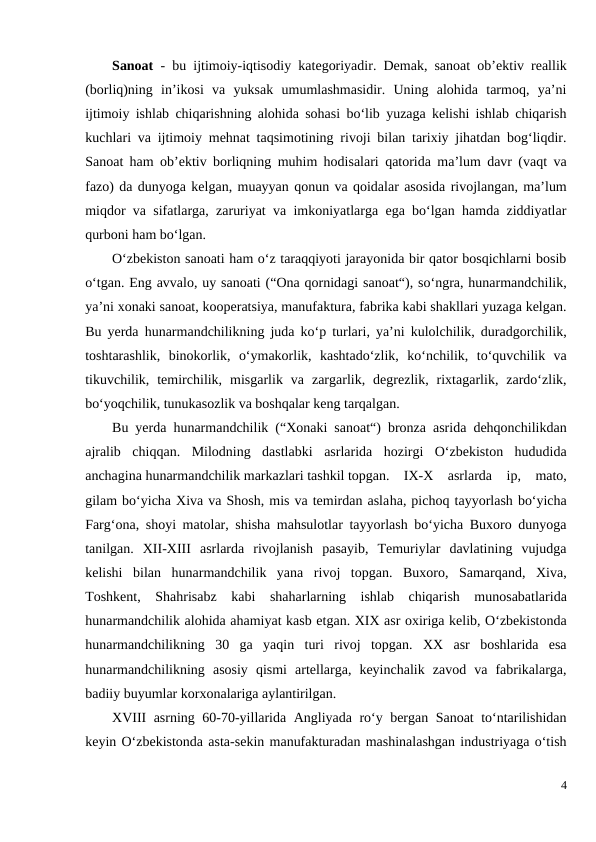 Sanoat - bu ijtimoiy-iqtisodiy kategoriyadir. Demak, sanoat ob’ektiv reallik
(borliq)ning  in’ikosi  va  yuksak  umumlashmasidir.  Uning  alohida  tarmoq,  ya’ni
ijtimoiy ishlab chiqarishning alohida sohasi bo‘lib yuzaga kelishi ishlab chiqarish
kuchlari va ijtimoiy mehnat taqsimotining rivoji bilan tarixiy jihatdan bog‘liqdir.
Sanoat ham ob’ektiv borliqning muhim hodisalari qatorida ma’lum davr (vaqt va
fazo) da dunyoga kelgan, muayyan qonun va qoidalar asosida rivojlangan, ma’lum
miqdor va sifatlarga, zaruriyat va imkoniyatlarga ega bo‘lgan hamda ziddiyatlar
qurboni ham bo‘lgan.
O‘zbekiston sanoati ham o‘z taraqqiyoti jarayonida bir qator bosqichlarni bosib
o‘tgan. Eng avvalo, uy sanoati (“Ona qornidagi sanoat“), so‘ngra, hunarmandchilik,
ya’ni xonaki sanoat, kooperatsiya, manufaktura, fabrika kabi shakllari yuzaga kelgan.
Bu yerda hunarmandchilikning juda ko‘p turlari, ya’ni kulolchilik, duradgorchilik,
toshtarashlik,  binokorlik,  o‘ymakorlik,  kashtado‘zlik,  ko‘nchilik,  to‘quvchilik  va
tikuvchilik,  temirchilik,  misgarlik  va  zargarlik,  degrezlik,  rixtagarlik,  zardo‘zlik,
bo‘yoqchilik, tunukasozlik va boshqalar keng tarqalgan.
Bu yerda hunarmandchilik (“Xonaki sanoat“) bronza asrida dehqonchilikdan
ajralib  chiqqan.  Milodning  dastlabki  asrlarida  hozirgi  O‘zbekiston  hududida
anchagina hunarmandchilik markazlari tashkil topgan. IX-X  asrlarda  ip,  mato,
gilam bo‘yicha Xiva va Shosh, mis va temirdan aslaha, pichoq tayyorlash bo‘yicha
Farg‘ona, shoyi matolar, shisha mahsulotlar tayyorlash bo‘yicha Buxoro dunyoga
tanilgan.  XII-XIII  asrlarda  rivojlanish  pasayib,  Temuriylar  davlatining  vujudga
kelishi  bilan  hunarmandchilik  yana  rivoj  topgan.  Buxoro,  Samarqand,  Xiva,
Toshkent,  Shahrisabz  kabi  shaharlarning  ishlab  chiqarish  munosabatlarida
hunarmandchilik alohida ahamiyat kasb etgan. XIX asr oxiriga kelib, O‘zbekistonda
hunarmandchilikning  30  ga  yaqin  turi  rivoj  topgan.  XX  asr  boshlarida  esa
hunarmandchilikning  asosiy  qismi  artellarga,  keyinchalik  zavod  va  fabrikalarga,
badiiy buyumlar korxonalariga aylantirilgan.
XVIII asrning 60-70-yillarida Angliyada ro‘y bergan Sanoat to‘ntarilishidan
keyin O‘zbekistonda asta-sekin manufakturadan mashinalashgan industriyaga o‘tish
4
