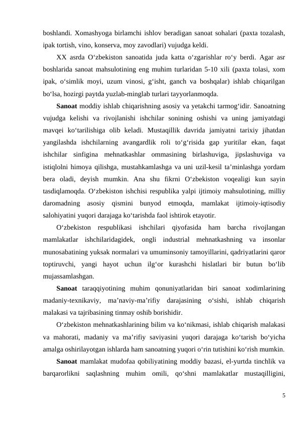boshlandi. Xomashyoga birlamchi ishlov beradigan sanoat sohalari (paxta tozalash,
ipak tortish, vino, konserva, moy zavodlari) vujudga keldi.
XX asrda O‘zbekiston sanoatida juda katta o‘zgarishlar ro‘y berdi. Agar asr
boshlarida sanoat mahsulotining eng muhim turlaridan 5-10 xili (paxta tolasi, xom
ipak, o‘simlik moyi, uzum vinosi, g‘isht, ganch va boshqalar) ishlab chiqarilgan
bo‘lsa, hozirgi paytda yuzlab-minglab turlari tayyorlanmoqda.
Sanoat moddiy ishlab chiqarishning asosiy va yetakchi tarmog‘idir. Sanoatning
vujudga  kelishi  va  rivojlanishi  ishchilar  sonining  oshishi  va  uning  jamiyatdagi
mavqei  ko‘tarilishiga  olib  keladi.  Mustaqillik  davrida  jamiyatni  tarixiy  jihatdan
yangilashda  ishchilarning  avangardlik  roli  to‘g‘risida  gap  yuritilar  ekan,  faqat
ishchilar  sinfigina  mehnatkashlar  ommasining  birlashuviga,  jipslashuviga  va
istiqlolni himoya qilishga, mustahkamlashga va uni uzil-kesil ta’minlashga yordam
bera  oladi,  deyish  mumkin.  Ana  shu  fikrni  O‘zbekiston  voqealigi  kun  sayin
tasdiqlamoqda. O‘zbekiston ishchisi respublika yalpi ijtimoiy mahsulotining, milliy
daromadning  asosiy  qismini  bunyod  etmoqda,  mamlakat  ijtimoiy-iqtisodiy
salohiyatini yuqori darajaga ko‘tarishda faol ishtirok etayotir.
O‘zbekiston  respublikasi  ishchilari  qiyofasida  ham  barcha  rivojlangan
mamlakatlar  ishchilaridagidek,  ongli  industrial  mehnatkashning  va  insonlar
munosabatining yuksak normalari va umuminsoniy tamoyillarini, qadriyatlarini qaror
toptiruvchi,  yangi  hayot  uchun  ilg‘or  kurashchi  hislatlari  bir  butun  bo‘lib
mujassamlashgan.
Sanoat  taraqqiyotining  muhim  qonuniyatlaridan  biri  sanoat  xodimlarining
madaniy-texnikaviy,  ma’naviy-ma’rifiy  darajasining  o‘sishi,  ishlab  chiqarish
malakasi va tajribasining tinmay oshib borishidir.
O‘zbekiston mehnatkashlarining bilim va ko‘nikmasi, ishlab chiqarish malakasi
va mahorati, madaniy va ma’rifiy saviyasini  yuqori  darajaga ko‘tarish bo‘yicha
amalga oshirilayotgan ishlarda ham sanoatning yuqori o‘rin tutishini ko‘rish mumkin.
Sanoat mamlakat mudofaa qobiliyatining moddiy bazasi, el-yurtda tinchlik va
barqarorlikni  saqlashning  muhim  omili,  qo‘shni  mamlakatlar  mustaqilligini,
5

