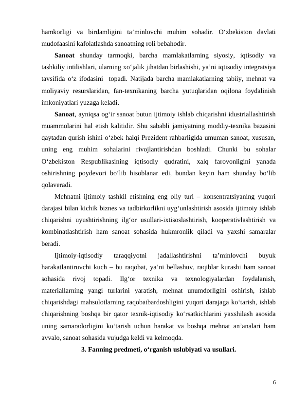 hamkorligi  va  birdamligini  ta’minlovchi  muhim  sohadir.  O‘zbekiston  davlati
mudofaasini kafolatlashda sanoatning roli bebahodir.
Sanoat shunday  tarmoqki,  barcha  mamlakatlarning  siyosiy,  iqtisodiy  va
tashkiliy intilishlari, ularning xo‘jalik jihatdan birlashishi, ya’ni iqtisodiy integratsiya
tavsifida o‘z ifodasini  topadi. Natijada barcha mamlakatlarning tabiiy, mehnat va
moliyaviy  resurslaridan,  fan-texnikaning  barcha  yutuqlaridan  oqilona  foydalinish
imkoniyatlari yuzaga keladi. 
Sanoat, ayniqsa og‘ir sanoat butun ijtimoiy ishlab chiqarishni idustriallashtirish
muammolarini hal etish kalitidir. Shu sababli jamiyatning moddiy-texnika bazasini
qaytadan qurish ishini o‘zbek halqi Prezident rahbarligida umuman sanoat, xususan,
uning  eng  muhim  sohalarini  rivojlantirishdan  boshladi.  Chunki  bu  sohalar
O‘zbekiston  Respublikasining  iqtisodiy  qudratini,  xalq  farovonligini  yanada
oshirishning poydevori bo‘lib hisoblanar edi, bundan keyin ham shunday bo‘lib
qolaveradi.
Mehnatni ijtimoiy tashkil etishning eng oliy turi – konsentratsiyaning yuqori
darajasi bilan kichik biznes va tadbirkorlikni uyg‘unlashtirish asosida ijtimoiy ishlab
chiqarishni  uyushtirishning  ilg‘or  usullari-ixtisoslashtirish,  kooperativlashtirish  va
kombinatlashtirish  ham  sanoat  sohasida  hukmronlik  qiladi  va  yaxshi  samaralar
beradi.
Ijtimoiy-iqtisodiy  taraqqiyotni  jadallashtirishni  ta’minlovchi  buyuk
harakatlantiruvchi kuch – bu raqobat, ya’ni bellashuv, raqiblar kurashi ham sanoat
sohasida  rivoj  topadi.  Ilg‘or  texnika  va  texnologiyalardan  foydalanish,
materiallarning  yangi  turlarini  yaratish,  mehnat  unumdorligini  oshirish,  ishlab
chiqarishdagi mahsulotlarning raqobatbardoshligini yuqori darajaga ko‘tarish, ishlab
chiqarishning boshqa bir qator texnik-iqtisodiy ko‘rsatkichlarini yaxshilash asosida
uning samaradorligini ko‘tarish uchun harakat va boshqa mehnat an’analari ham
avvalo, sanoat sohasida vujudga keldi va kelmoqda.
3. Fanning predmeti, o‘rganish uslubiyati va usullari.
6
