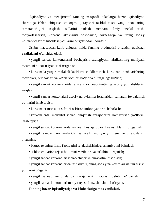 “Iqtisodiyot  va  menejment”  fanning  maqsadi talablarga  bozor  iqtisodiyoti
sharoitiga  ishlab  chiqarish  va  oqimli  jarayonni  tashkil  etish,  yangi  texnikaning
samaradorligini  aniqlash  usullarini  tanlash,  mehnatni  ilmiy  tashkil  etish,
me’yorlashtirish,  korxona  aktivlarini  boshqarish,  biznes-reja  va  uning  asosiy
ko‘rsatkichlarini hisoblash yo‘llarini o‘rgatishdan iboratdir. 
Ushbu maqsaddan kelib chiqqan holda fanning predmetini o‘rgatish quyidagi
vazifalarni o‘z ichiga oladi:
• yengil sanoat  korxonalarini boshqarish strategiyasi, taktikasining mohiyati,
mazmuni na xususiyatlarini o‘rganish;
• korxonada yuqori malakali kadrlarni shakllantirish, korxonani boshqarishning
mezonlari, o‘lchovlari va ko‘rsatkichlari bo‘yicha bilimga ega bo‘lish;
• yengil sanoat korxonalarida fan-texnika taraqqiyotining asosiy yo‘nalishlarini
aniqlash;
• yengil sanoat korxonalari asosiy na aylanma fondlaridan samarali foydalanish
yo‘llarini izlab topish;
• korxonalar mahsulot sifatini oshirish imkoniyatlarini baholash;
• korxonalarda  mahsulot  ishlab  chiqarish  xarajatlarini kamaytirish  yo‘llarini
izlab topish;
• yengil sanoat korxonalarida samarali boshqaruv usul va uslublarini o‘pganish;
• yengil  sanoat  korxonalarida  samarali  moliyaviy  menejment  asoslarini
o‘rganish;
• biznes rejaning firma faoliyatini rejalashtirishdagi ahamiyatini baholash;
•  ishlab chiqarish rejasi bo‘limini vazifalari va tarkibini o‘rganish;
• yengil sanoat korxonalari ishlab chiqarish qunvvatini hisoblash;
• yengil sanoat korxonalarida tashkiliy rejaning asosiy na vazifalari na uni tuzish
yo‘llarini o‘rganish;
• yengil   sanoat   korxonalarida   xarajatlarni   hisoblash   uslubini o‘rganish.
• yengil sanoat korxonalari moliya rejasini tuzish uslubini o‘rganish.
Fanning bozor iqtisodiyotiga va islohotlariga mos vazifalari.
7
