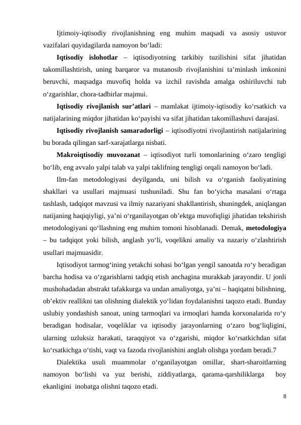 Ijtimoiy-iqtisodiy  rivojlanishning  eng  muhim  maqsadi  va  asosiy  ustuvor
vazifalari quyidagilarda namoyon bo‘ladi:
Iqtisodiy  islohotlar  –  iqtisodiyotning  tarkibiy  tuzilishini  sifat  jihatidan
takomillashtirish, uning barqaror va mutanosib rivojlanishini ta’minlash imkonini
beruvchi,  maqsadga  muvofiq  holda  va  izchil  ravishda  amalga  oshiriluvchi  tub
o‘zgarishlar, chora-tadbirlar majmui.  
Iqtisodiy rivojlanish sur’atlari  – mamlakat ijtimoiy-iqtisodiy ko‘rsatkich va
natijalarining miqdor jihatidan ko‘payishi va sifat jihatidan takomillashuvi darajasi.
Iqtisodiy rivojlanish samaradorligi – iqtisodiyotni rivojlantirish natijalarining
bu borada qilingan sarf-xarajatlarga nisbati.
Makroiqtisodiy muvozanat  – iqtisodiyot turli tomonlarining o‘zaro tengligi
bo‘lib, eng avvalo yalpi talab va yalpi taklifning tengligi orqali namoyon bo‘ladi.
Ilm-fan  metodologiyasi  deyilganda,  uni  bilish  va  o‘rganish  faoliyatining
shakllari  va  usullari  majmuasi  tushuniladi.  Shu  fan  bo‘yicha  masalani  o‘rtaga
tashlash, tadqiqot mavzusi va ilmiy nazariyani shakllantirish, shuningdek, aniqlangan
natijaning haqiqiyligi, ya’ni o‘rganilayotgan ob’ektga muvofiqligi jihatidan tekshirish
metodologiyani qo‘llashning eng muhim tomoni hisoblanadi. Demak, metodologiya
– bu tadqiqot yoki bilish, anglash yo‘li, voqelikni amaliy va nazariy o‘zlashtirish
usullari majmuasidir.
Iqtisodiyot tarmog‘ining yetakchi sohasi bo‘lgan yengil sanoatda ro‘y beradigan
barcha hodisa va o‘zgarishlarni tadqiq etish anchagina murakkab jarayondir. U jonli
mushohadadan abstrakt tafakkurga va undan amaliyotga, ya’ni – haqiqatni bilishning,
ob’ektiv reallikni tan olishning dialektik yo‘lidan foydalanishni taqozo etadi. Bunday
uslubiy yondashish sanoat, uning tarmoqlari va irmoqlari hamda korxonalarida ro‘y
beradigan  hodisalar,  voqeliklar  va  iqtisodiy  jarayonlarning  o‘zaro  bog‘liqligini,
ularning  uzluksiz  harakati, taraqqiyot  va o‘zgarishi,  miqdor  ko‘rsatkichdan  sifat
ko‘rsatkichga o‘tishi, vaqt va fazoda rivojlanishini anglab olishga yordam beradi.7
Dialektika  usuli  muammolar  o‘rganilayotgan  omillar,  shart-sharoitlarning
namoyon  bo‘lishi  va  yuz  berishi,  ziddiyatlarga,  qarama-qarshiliklarga   boy
ekanligini  inobatga olishni taqozo etadi.          
8
