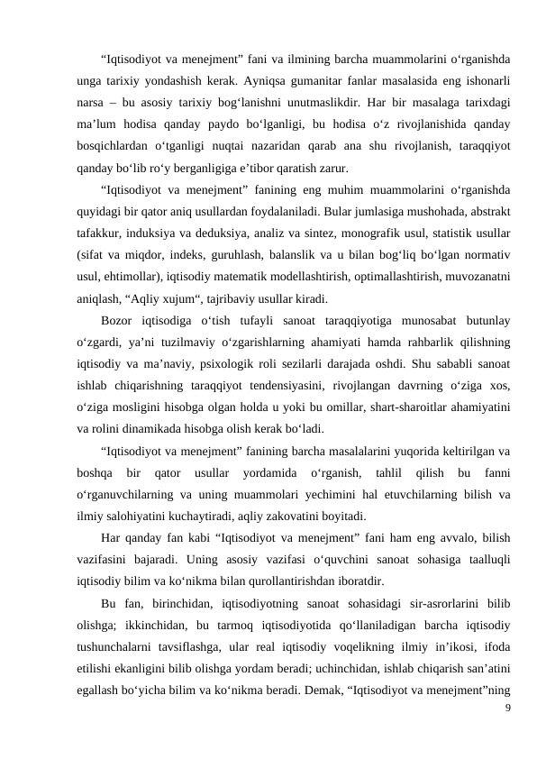 “Iqtisodiyot va menejment” fani va ilmining barcha muammolarini o‘rganishda
unga tarixiy yondashish kerak. Ayniqsa gumanitar fanlar masalasida eng ishonarli
narsa – bu asosiy tarixiy bog‘lanishni unutmaslikdir. Har bir masalaga tarixdagi
ma’lum  hodisa  qanday  paydo  bo‘lganligi,  bu  hodisa  o‘z  rivojlanishida  qanday
bosqichlardan  o‘tganligi  nuqtai  nazaridan  qarab  ana  shu  rivojlanish,  taraqqiyot
qanday bo‘lib ro‘y berganligiga e’tibor qaratish zarur.
“Iqtisodiyot va menejment” fanining eng muhim muammolarini o‘rganishda
quyidagi bir qator aniq usullardan foydalaniladi. Bular jumlasiga mushohada, abstrakt
tafakkur, induksiya va deduksiya, analiz va sintez, monografik usul, statistik usullar
(sifat va miqdor, indeks, guruhlash, balanslik va u bilan bog‘liq bo‘lgan normativ
usul, ehtimollar), iqtisodiy matematik modellashtirish, optimallashtirish, muvozanatni
aniqlash, “Aqliy xujum“, tajribaviy usullar kiradi.
Bozor  iqtisodiga  o‘tish  tufayli  sanoat  taraqqiyotiga  munosabat  butunlay
o‘zgardi, ya’ni tuzilmaviy o‘zgarishlarning ahamiyati hamda rahbarlik qilishning
iqtisodiy va ma’naviy, psixologik roli sezilarli darajada oshdi. Shu sababli sanoat
ishlab  chiqarishning  taraqqiyot  tendensiyasini,  rivojlangan  davrning  o‘ziga  xos,
o‘ziga mosligini hisobga olgan holda u yoki bu omillar, shart-sharoitlar ahamiyatini
va rolini dinamikada hisobga olish kerak bo‘ladi. 
“Iqtisodiyot va menejment” fanining barcha masalalarini yuqorida keltirilgan va
boshqa  bir  qator  usullar  yordamida  o‘rganish,  tahlil  qilish  bu  fanni
o‘rganuvchilarning va uning muammolari yechimini hal etuvchilarning bilish va
ilmiy salohiyatini kuchaytiradi, aqliy zakovatini boyitadi.
Har qanday fan kabi “Iqtisodiyot va menejment” fani ham eng avvalo, bilish
vazifasini  bajaradi.  Uning  asosiy  vazifasi  o‘quvchini  sanoat  sohasiga  taalluqli
iqtisodiy bilim va ko‘nikma bilan qurollantirishdan iboratdir.
Bu  fan,  birinchidan,  iqtisodiyotning  sanoat  sohasidagi  sir-asrorlarini  bilib
olishga;  ikkinchidan,  bu  tarmoq  iqtisodiyotida  qo‘llaniladigan  barcha  iqtisodiy
tushunchalarni  tavsiflashga,  ular  real  iqtisodiy  voqelikning  ilmiy  in’ikosi,  ifoda
etilishi ekanligini bilib olishga yordam beradi; uchinchidan, ishlab chiqarish san’atini
egallash bo‘yicha bilim va ko‘nikma beradi. Demak, “Iqtisodiyot va menejment”ning
9

