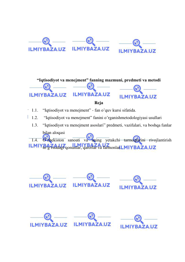  
 
 
 
 
 
 
 
 
 
“Iqtisodiyot va menejment” fanning mazmuni, predmeti va metodi 
 
 
Reja 
1.1. “Iqtisodiyot va menejment” - fan o’quv kursi sifatida.  
1.2.  “Iqtisodiyot va menejment” fanini o’rganishmetodologiyasi usullari  
1.3. “Iqtisodiyot va menejment asoslari” predmeti, vazifalari, va boshqa fanlar 
bilan aloqasi 
1.4. O’zbekiston sanoati va uning yetakchi tarmoqlarini rivojlantirish 
to’g’risidagi qonunlar, qarorlar va farmonlar. 
 
 
 
 
 
 
 
 
 
 
 
 
 
 
