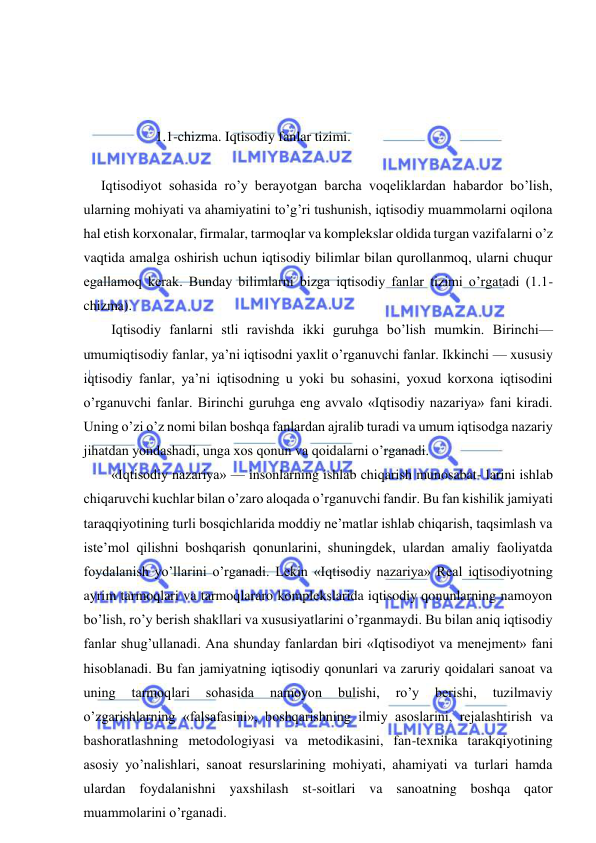  
 
 
 
 
1.1-chizma. Iqtisodiy fanlar tizimi. 
 
     Iqtisodiyot sohasida ro’y berayotgan barcha voqeliklardan habardor bo’lish, 
ularning mohiyati va ahamiyatini to’g’ri tushunish, iqtisodiy muammolarni oqilona 
hal etish korxonalar, firmalar, tarmoqlar va komplekslar oldida turgan vazifalarni o’z 
vaqtida amalga oshirish uchun iqtisodiy bilimlar bilan qurollanmoq, ularni chuqur 
egallamoq kerak. Bunday bilimlarni bizga iqtisodiy fanlar tizimi o’rgatadi (1.1-
chizma). 
Iqtisodiy fanlarni stli ravishda ikki guruhga bo’lish mumkin. Birinchi— 
umumiqtisodiy fanlar, ya’ni iqtisodni yaxlit o’rganuvchi fanlar. Ikkinchi — xususiy 
iqtisodiy fanlar, ya’ni iqtisodning u yoki bu sohasini, yoxud korxona iqtisodini 
o’rganuvchi fanlar. Birinchi guruhga eng avvalo «Iqtisodiy nazariya» fani kiradi. 
Uning o’zi o’z nomi bilan boshqa fanlardan ajralib turadi va umum iqtisodga nazariy 
jihatdan yondashadi, unga xos qonun va qoidalarni o’rganadi. 
«Iqtisodiy nazariya» — insonlarning ishlab chiqarish munosabat- larini ishlab 
chiqaruvchi kuchlar bilan o’zaro aloqada o’rganuvchi fandir. Bu fan kishilik jamiyati 
taraqqiyotining turli bosqichlarida moddiy ne’matlar ishlab chiqarish, taqsimlash va 
iste’mol qilishni boshqarish qonunlarini, shuningdek, ulardan amaliy faoliyatda 
foydalanish yo’llarini o’rganadi. Lekin «Iqtisodiy nazariya» Real iqtisodiyotning 
ayrim tarmoqlari va tarmoqlararo komplekslarida iqtisodiy qonunlarning namoyon 
bo’lish, ro’y berish shakllari va xususiyatlarini o’rganmaydi. Bu bilan aniq iqtisodiy 
fanlar shug’ullanadi. Ana shunday fanlardan biri «Iqtisodiyot va menejment» fani 
hisoblanadi. Bu fan jamiyatning iqtisodiy qonunlari va zaruriy qoidalari sanoat va 
uning 
tarmoqlari 
sohasida 
namoyon 
bulishi, 
ro’y 
berishi, 
tuzilmaviy 
o’zgarishlarning «falsafasini», boshqarishning ilmiy asoslarini, rejalashtirish va 
bashoratlashning metodologiyasi va metodikasini, fan-texnika tarakqiyotining 
asosiy yo’nalishlari, sanoat resurslarining mohiyati, ahamiyati va turlari hamda 
ulardan foydalanishni yaxshilash st-soitlari va sanoatning boshqa qator 
muammolarini o’rganadi. 
