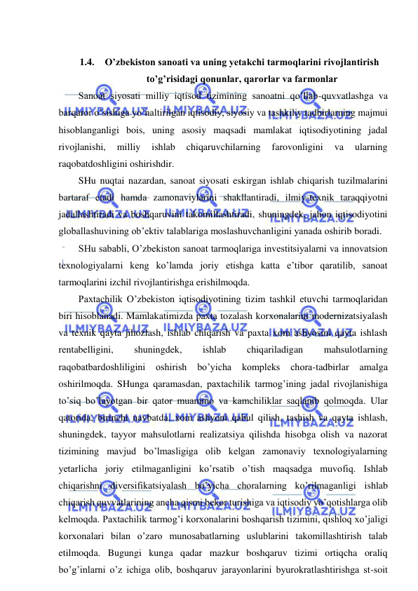  
 
 
1.4. O’zbekiston sanoati va uning yetakchi tarmoqlarini rivojlantirish 
to’g’risidagi qonunlar, qarorlar va farmonlar 
Sanoat siyosati milliy iqtisod tizimining sanoatni qo’llab-quvvatlashga va 
barqaror o’sishiga yo’naltirilgan iqtisodiy, siyosiy va tashkiliy tadbirlarning majmui 
hisoblanganligi bois, uning asosiy maqsadi mamlakat iqtisodiyotining jadal 
rivojlanishi, 
milliy 
ishlab 
chiqaruvchilarning 
farovonligini 
va 
ularning 
raqobatdoshligini oshirishdir. 
SHu nuqtai nazardan, sanoat siyosati eskirgan ishlab chiqarish tuzilmalarini 
bartaraf etadi hamda zamonaviylarini shakllantiradi, ilmiy-texnik taraqqiyotni 
jadallashtiradi va boshqaruvini takomillashtiradi, shuningdek, jahon iqtisodiyotini 
globallashuvining ob’ektiv talablariga moslashuvchanligini yanada oshirib boradi. 
SHu sababli, O’zbekiston sanoat tarmoqlariga investitsiyalarni va innovatsion 
texnologiyalarni keng ko’lamda joriy etishga katta e’tibor qaratilib, sanoat 
tarmoqlarini izchil rivojlantirishga erishilmoqda. 
Paxtachilik O’zbekiston iqtisodiyotining tizim tashkil etuvchi tarmoqlaridan 
biri hisoblanadi. Mamlakatimizda paxta tozalash korxonalarini modernizatsiyalash 
va texnik qayta jihozlash, ishlab chiqarish va paxta xom ashyosini qayta ishlash 
rentabelligini, 
shuningdek, 
ishlab 
chiqariladigan 
mahsulotlarning 
raqobatbardoshliligini 
oshirish bo’yicha 
kompleks 
chora-tadbirlar 
amalga 
oshirilmoqda. SHunga qaramasdan, paxtachilik tarmog’ining jadal rivojlanishiga 
to’siq bo’layotgan bir qator muammo va kamchiliklar saqlanib qolmoqda. Ular 
qatorida, birinchi navbatda, xom ashyoni qabul qilish, tashish va qayta ishlash, 
shuningdek, tayyor mahsulotlarni realizatsiya qilishda hisobga olish va nazorat 
tizimining mavjud bo’lmasligiga olib kelgan zamonaviy texnologiyalarning 
yetarlicha joriy etilmaganligini ko’rsatib o’tish maqsadga muvofiq. Ishlab 
chiqarishni diversifikatsiyalash bo’yicha choralarning ko’rilmaganligi ishlab 
chiqarish quvvatlarining ancha qismi bekor turishiga va iqtisodiy yo’qotishlarga olib 
kelmoqda. Paxtachilik tarmog’i korxonalarini boshqarish tizimini, qishloq xo’jaligi 
korxonalari bilan o’zaro munosabatlarning uslublarini takomillashtirish talab 
etilmoqda. Bugungi kunga qadar mazkur boshqaruv tizimi ortiqcha oraliq 
bo’g’inlarni o’z ichiga olib, boshqaruv jarayonlarini byurokratlashtirishga st-soit 
