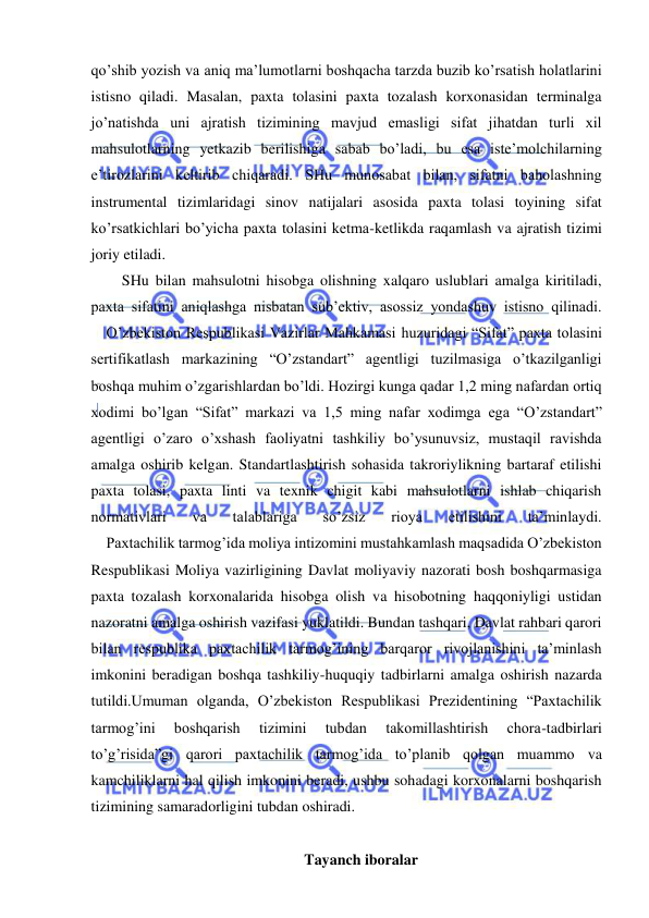  
 
qo’shib yozish va aniq ma’lumotlarni boshqacha tarzda buzib ko’rsatish holatlarini 
istisno qiladi. Masalan, paxta tolasini paxta tozalash korxonasidan terminalga 
jo’natishda uni ajratish tizimining mavjud emasligi sifat jihatdan turli xil 
mahsulotlarning yetkazib berilishiga sabab bo’ladi, bu esa iste’molchilarning 
e’tirozlarini keltirib chiqaradi. SHu munosabat bilan, sifatni baholashning 
instrumental tizimlaridagi sinov natijalari asosida paxta tolasi toyining sifat 
ko’rsatkichlari bo’yicha paxta tolasini ketma-ketlikda raqamlash va ajratish tizimi 
joriy etiladi.  
SHu bilan mahsulotni hisobga olishning xalqaro uslublari amalga kiritiladi, 
paxta sifatini aniqlashga nisbatan sub’ektiv, asossiz yondashuv istisno qilinadi.  
    O’zbekiston Respublikasi Vazirlar Mahkamasi huzuridagi “Sifat” paxta tolasini 
sertifikatlash markazining “O’zstandart” agentligi tuzilmasiga o’tkazilganligi 
boshqa muhim o’zgarishlardan bo’ldi. Hozirgi kunga qadar 1,2 ming nafardan ortiq 
xodimi bo’lgan “Sifat” markazi va 1,5 ming nafar xodimga ega “O’zstandart” 
agentligi o’zaro o’xshash faoliyatni tashkiliy bo’ysunuvsiz, mustaqil ravishda 
amalga oshirib kelgan. Standartlashtirish sohasida takroriylikning bartaraf etilishi 
paxta tolasi, paxta linti va texnik chigit kabi mahsulotlarni ishlab chiqarish 
normativlari 
va 
talablariga 
so’zsiz 
rioya 
etilishini 
ta’minlaydi.  
    Paxtachilik tarmog’ida moliya intizomini mustahkamlash maqsadida O’zbekiston 
Respublikasi Moliya vazirligining Davlat moliyaviy nazorati bosh boshqarmasiga 
paxta tozalash korxonalarida hisobga olish va hisobotning haqqoniyligi ustidan 
nazoratni amalga oshirish vazifasi yuklatildi. Bundan tashqari, Davlat rahbari qarori 
bilan respublika paxtachilik tarmog’ining barqaror rivojlanishini ta’minlash 
imkonini beradigan boshqa tashkiliy-huquqiy tadbirlarni amalga oshirish nazarda 
tutildi.Umuman olganda, O’zbekiston Respublikasi Prezidentining “Paxtachilik 
tarmog’ini 
boshqarish 
tizimini 
tubdan 
takomillashtirish 
chora-tadbirlari 
to’g’risida”gi qarori paxtachilik tarmog’ida to’planib qolgan muammo va 
kamchiliklarni hal qilish imkonini beradi, ushbu sohadagi korxonalarni boshqarish 
tizimining samaradorligini tubdan oshiradi. 
 
Tayanch iboralar 
