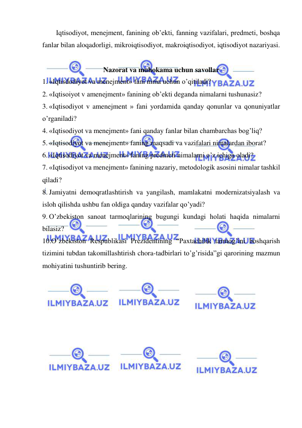  
 
Iqtisodiyot, menejment, fanining ob’ekti, fanning vazifalari, predmeti, boshqa 
fanlar bilan aloqadorligi, mikroiqtisodiyot, makroiqtisodiyot, iqtisodiyot nazariyasi. 
 
Nazorat va muhokama uchun savollar 
1. «Iqtisdodiyot va menejment» fani nima uchun o’qitiladi? 
2. «Iqtisoiyot v amenejment» fanining ob’ekti deganda nimalarni tushunasiz? 
3. «Iqtisodiyot v amenejment » fani yordamida qanday qonunlar va qonuniyatlar 
o’rganiladi? 
4. «Iqtisodiyot va menejment» fani qanday fanlar bilan chambarchas bog’liq? 
5. «Iqtisodiyot va menejment» faning maqsadi va vazifalari nimalardan iborat? 
6. «Iqtisodiyot va menejment» faning predmeti nimalarni o’z ichiga oladi? 
7. «Iqtisodiyot va menejment» fanining nazariy, metodologik asosini nimalar tashkil 
qiladi? 
8. Jamiyatni demoqratlashtirish va yangilash, mamlakatni modernizatsiyalash va 
isloh qilishda ushbu fan oldiga qanday vazifalar qo’yadi? 
9. O’zbekiston sanoat tarmoqlarining bugungi kundagi holati haqida nimalarni 
bilasiz? 
10.O’zbekiston Respublikasi Prezidentining “Paxtachilik tarmog’ini boshqarish 
tizimini tubdan takomillashtirish chora-tadbirlari to’g’risida”gi qarorining mazmun 
mohiyatini tushuntirib bering. 
 
