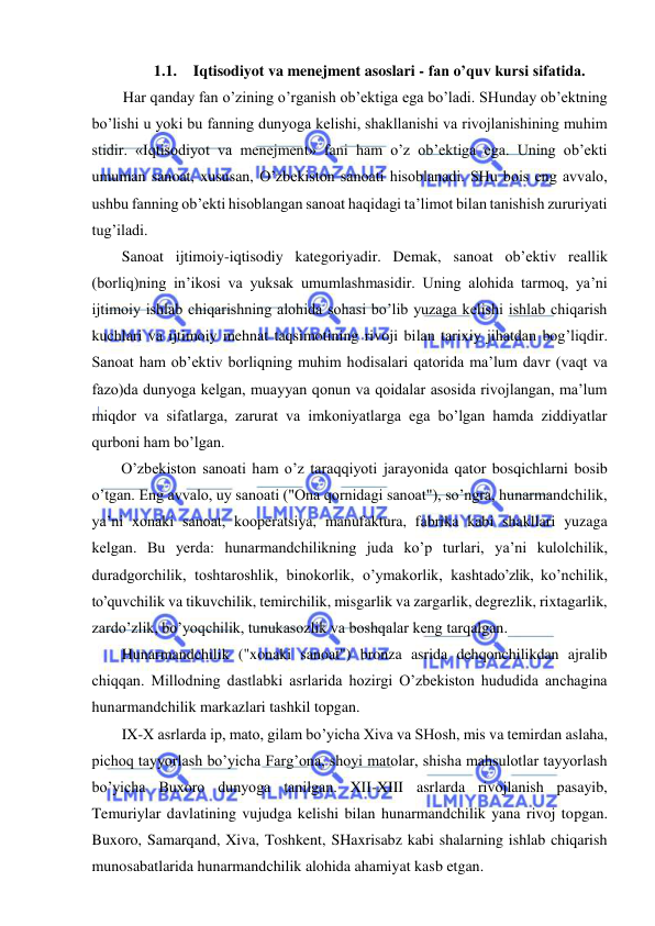  
 
1.1. Iqtisodiyot va menejment asoslari - fan o’quv kursi sifatida. 
Har qanday fan o’zining o’rganish ob’ektiga ega bo’ladi. SHunday ob’ektning 
bo’lishi u yoki bu fanning dunyoga kelishi, shakllanishi va rivojlanishining muhim 
stidir. «Iqtisodiyot va menejment» fani ham o’z ob’ektiga ega. Uning ob’ekti 
umuman sanoat, xususan, O’zbekiston sanoati hisoblanadi. SHu bois eng avvalo, 
ushbu fanning ob’ekti hisoblangan sanoat haqidagi ta’limot bilan tanishish zururiyati 
tug’iladi. 
Sanoat ijtimoiy-iqtisodiy kategoriyadir. Demak, sanoat ob’ektiv reallik 
(borliq)ning in’ikosi va yuksak umumlashmasidir. Uning alohida tarmoq, ya’ni 
ijtimoiy ishlab chiqarishning alohida sohasi bo’lib yuzaga kelishi ishlab chiqarish 
kuchlari va ijtimoiy mehnat taqsimotining rivoji bilan tarixiy jihatdan bog’liqdir. 
Sanoat ham ob’ektiv borliqning muhim hodisalari qatorida ma’lum davr (vaqt va 
fazo)da dunyoga kelgan, muayyan qonun va qoidalar asosida rivojlangan, ma’lum 
miqdor va sifatlarga, zarurat va imkoniyatlarga ega bo’lgan hamda ziddiyatlar 
qurboni ham bo’lgan. 
O’zbekiston sanoati ham o’z taraqqiyoti jarayonida qator bosqichlarni bosib 
o’tgan. Eng avvalo, uy sanoati ("Ona qornidagi sanoat"), so’ngra, hunarmandchilik, 
ya’ni xonaki sanoat, kooperatsiya, manufaktura, fabrika kabi shakllari yuzaga 
kelgan. Bu yerda: hunarmandchilikning juda ko’p turlari, ya’ni kulolchilik, 
duradgorchilik, toshtaroshlik, binokorlik, o’ymakorlik, kashtado’zlik, ko’nchilik, 
to’quvchilik va tikuvchilik, temirchilik, misgarlik va zargarlik, degrezlik, rixtagarlik, 
zardo’zlik, bo’yoqchilik, tunukasozlik va boshqalar keng tarqalgan. 
Hunarmandchilik ("xonaki sanoat") bronza asrida dehqonchilikdan ajralib 
chiqqan. Millodning dastlabki asrlarida hozirgi O’zbekiston hududida anchagina 
hunarmandchilik markazlari tashkil topgan. 
IX-X asrlarda ip, mato, gilam bo’yicha Xiva va SHosh, mis va temirdan aslaha, 
pichoq tayyorlash bo’yicha Farg’ona, shoyi matolar, shisha mahsulotlar tayyorlash 
bo’yicha Buxoro dunyoga tanilgan. XII-XIII asrlarda rivojlanish pasayib, 
Temuriylar davlatining vujudga kelishi bilan hunarmandchilik yana rivoj topgan. 
Buxoro, Samarqand, Xiva, Toshkent, SHaxrisabz kabi shalarning ishlab chiqarish 
munosabatlarida hunarmandchilik alohida ahamiyat kasb etgan. 
