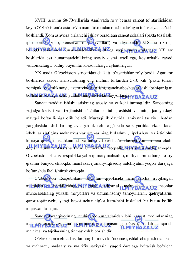  
 
XVIII asrning 60-70-yillarida Angliyada ro’y bergan sanoat to’ntarilishidan 
keyin O’zbekistonda asta-sekin manufakturadan mashinalashgan industriyaga o’tish 
boshlandi. Xom ashyoga birlamchi ishlov beradigan sanoat sohalari (paxta tozalash, 
ipak tortish, vino, konserva, moy zavodlari) vujudga keldi. XIX asr oxiriga 
kelib,O’zbekistonda hunarmandchilikning 30 ga yaqin turi rivojlangan. XX asr 
boshlarida esa hunarmandchilikning asosiy qismi artellarga, keyinchalik zavod 
vafabrikalarga, badiiy buyumlar korxonalariga aylantirilgan. 
XX asrda O’zbekiston sanoatidajuda kata o’zgarishlar ro’y berdi. Agar asr 
boshlarida sanoat mahsulotining eng muhim turlaridan 5-10 xili (paxta tolasi, 
xomipak, o’simlikmoyi, uzum vinosi, g’isht, ganchvaboshqalar) ishlabchiqarilgan 
bo’lsa, asr oxiriga kelib yuzlab-minglab turlari tayyorlangan. 
Sanoat moddiy ishlabiqarishning asosiy va etakchi tarmog’idir. Sanoatning 
vujudga kelishi va rivojlanishi ishchilar sonining oshishi va uning jamiyatdagi 
mavqei ko’tarilishiga olib keladi. Mustaqillik davrida jamiyatni tarixiy jihatdan 
yangilashda ishchilarning avangardlik roli to’g’risida so’z yuritilar ekan, faqat 
ishchilar sinfigina mehnatkashlar ommasining birlashuvi, jipslashuvi va istiqlolni 
himoya qilish, mustahkamlash va uni o’zil-kesil ta’minlashga yordam bera oladi, 
deyish mumkin. Ana shu fikrni O’zbekiston voqealigi kun sayin tasdiqlamoqda. 
O’zbekiston ishchisi respublika yalpi ijtimoiy mahsuloti, milliy daromadning asosiy 
qismini bunyod etmoqda, mamlakat ijtimoiy-iqtisodiy salohiyatini yuqori darajaga 
ko’tarishda faol ishtirok etmoqda. 
O’zbekiston Respublikasi ishchilari qiyofasida ham barcha rivojlangan 
mamlakatlar 
ishchilaridagidek, 
ongli 
industrial 
mehnatkash 
va 
insonlar 
munosabatining yuksak me’yorlari va umuminsoniy tamoyillarini, qadriyatlarini 
qaror toptiruvchi, yangi hayot uchun ilg’or kurashchi hislatlari bir butun bo’lib 
mujassamlashgan. 
Sanoat taraqqiyotining muhim qonuniyatlaridan biri sanoat xodimlarining 
madaniy-texnikaviy, ma’naviy-ma’rifiy darajasining o’sishi, ishlab chiqarish 
malakasi va tajribasining tinmay oshib borishidir. 
O’zbekiston mehnatkashlarining bilim va ko’nikmasi, ishlab chiqarish malakasi 
va mahorati, madaniy va ma’rifiy saviyasini yuqori darajaga ko’tarish bo’yicha 
