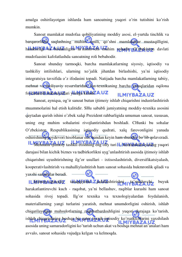  
 
amalga oshirilayotgan ishlarda ham sanoatning yuqori o’rin tutishini ko’rish 
mumkin. 
Sanoat mamlakat mudofaa qobiliyatining moddiy asosi, el-yurtda tinchlik va 
barqarorlikni saqlashning muhim omili, qo’shni mamlakatlar mustaqilligini, 
hamkorligi va birdamligini ta’minlovchi muhim sohadir. O’zbekiston davlati 
mudofaasini kafolatlashda sanoatning roli bebahodir. 
Sanoat shunday tarmoqki, barcha mamlakatlarning siyosiy, iqtisodiy va 
tashkiliy intilishlari, ularning xo’jalik jihatdan birlashishi, ya’ni iqtisodiy 
integratsiya tavsifida o’z ifodasini topadi. Natijada barcha mamlakatlarning tabiiy, 
mehnat va moliyaviy resurslaridan, fan-texnikaning barcha yutuqlaridan oqilona 
foydalanish imkoniyatlari yuzaga keladi. 
Sanoat, ayniqsa, og’ir sanoat butun ijtimoiy ishlab chiqarishni industrlashtirish 
muammolarini hal etish kalitidir. SHu sababli jamiyatning moddiy-texnika asosini 
qaytadan qurish ishini o’zbek xalqi Prezident rahbarligida umuman sanoat, xususan, 
uning eng muhim sohalarini rivojlantirishdan boshladi. CHunki bu sohalar 
O’zbekiston Respublikasining iqtisodiy qudrati, xalq farovonligini yanada 
oshirishning poydevori hisoblanar edi, bundan keyin ham shunday bo’lib qolaveradi. 
Mehnatni ijtimoiy tashkil etishning eng oliy turi — kontsentratsiyaning yuqori 
darajasi bilan kichik biznes va tadbirkorlikni uyg’unlashtirish asosida ijtimoiy ishlab 
chiqarishni uyushtirishning ilg’or usullari - ixtisoslashtirish, diversifikatsiyalash, 
kooperativlashtirish va mahalliylashtirish ham sanoat sohasida hukmronlik qiladi va 
yaxshi samaralar beradi. 
Ijtimoiy-iqtisodiy 
taraqqiyotni 
jadallashtirishni 
ta’minlovchi 
buyuk 
harakatlantiruvchi kuch - raqobat, ya’ni bellashuv, raqiblar kurashi ham sanoat 
sohasida rivoj topadi. Ilg’or texnika va texnologiyalardan foydalanish, 
materiallarning yangi turlarini yaratish, mehnat unumdorligini oshirish, ishlab 
chiqarilayotgan mahsulotlarning raqobatbardoshligini yuqori darajaga ko’tarish, 
ishlab chiqarishning boshqa bir qator texnik-iqtisodiy ko’rsatkichlarini yaxshilash 
asosida uning samaradorligini ko’tarish uchun akat va boshqa mehnat an’analari ham 
avvalo, sanoat sohasida vujudga kelgan va kelmoqda. 
