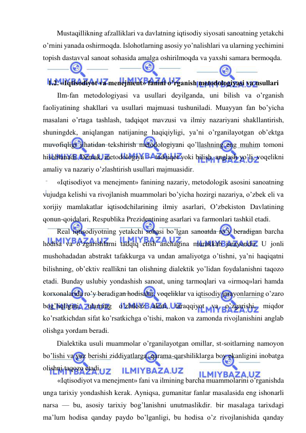  
 
Mustaqillikning afzalliklari va davlatning iqtisodiy siyosati sanoatning yetakchi 
o’rnini yanada oshirmoqda. Islohotlarning asosiy yo’nalishlari va ularning yechimini 
topish dastavval sanoat sohasida amalga oshirilmoqda va yaxshi samara bermoqda. 
 
1.2. «Iqtisodiyot va menejment» fanini o’rganish metodologiyasi va usullari 
Ilm-fan metodologiyasi va usullari deyilganda, uni bilish va o’rganish 
faoliyatining shakllari va usullari majmuasi tushuniladi. Muayyan fan bo’yicha 
masalani o’rtaga tashlash, tadqiqot mavzusi va ilmiy nazariyani shakllantirish, 
shuningdek, aniqlangan natijaning haqiqiyligi, ya’ni o’rganilayotgan ob’ektga 
muvofiqligi jihatidan tekshirish metodologiyani qo’llashning eng muhim tomoni 
hisoblanadi. Demak, metodologiya — tadqiqot yoki bilish, anglash yo’li, voqelikni 
amaliy va nazariy o’zlashtirish usullari majmuasidir. 
«Iqtisodiyot va menejment» fanining nazariy, metodologik asosini sanoatning 
vujudga kelishi va rivojlanish muammolari bo’yicha hozirgi nazariya, o’zbek eli va 
xorijiy mamlakatlar iqtisodchilarining ilmiy asarlari, O’zbekiston Davlatining 
qonun-qoidalari, Respublika Prezidentining asarlari va farmonlari tashkil etadi. 
Real iqtisodiyotning yetakchi sohasi bo’lgan sanoatda ro’y beradigan barcha 
hodisa va o’zgarishlarni tadqiq etish anchagina murakkab jarayondir. U jonli 
mushohadadan abstrakt tafakkurga va undan amaliyotga o’tishni, ya’ni haqiqatni 
bilishning, ob’ektiv reallikni tan olishning dialektik yo’lidan foydalanishni taqozo 
etadi. Bunday uslubiy yondashish sanoat, uning tarmoqlari va «irmoq»lari hamda 
korxonalarida ro’y beradigan hodisalar, voqeliklar va iqtisodiy jarayonlarning o’zaro 
bog’liqligini, ularning o’zluksiz akati, taraqqiyot va o’zgarishi, miqdor 
ko’rsatkichdan sifat ko’rsatkichga o’tishi, makon va zamonda rivojlanishini anglab 
olishga yordam beradi. 
Dialektika usuli muammolar o’rganilayotgan omillar, st-soitlarning namoyon 
bo’lishi va yuz berishi ziddiyatlarga, qarama-qarshiliklarga boy ekanligini inobatga 
olishni taqozo etadi. 
«Iqtisodiyot va menejment» fani va ilmining barcha muammolarini o’rganishda 
unga tarixiy yondashish kerak. Ayniqsa, gumanitar fanlar masalasida eng ishonarli 
narsa — bu, asosiy tarixiy bog’lanishni unutmaslikdir. bir masalaga tarixdagi 
ma’lum hodisa qanday paydo bo’lganligi, bu hodisa o’z rivojlanishida qanday 
