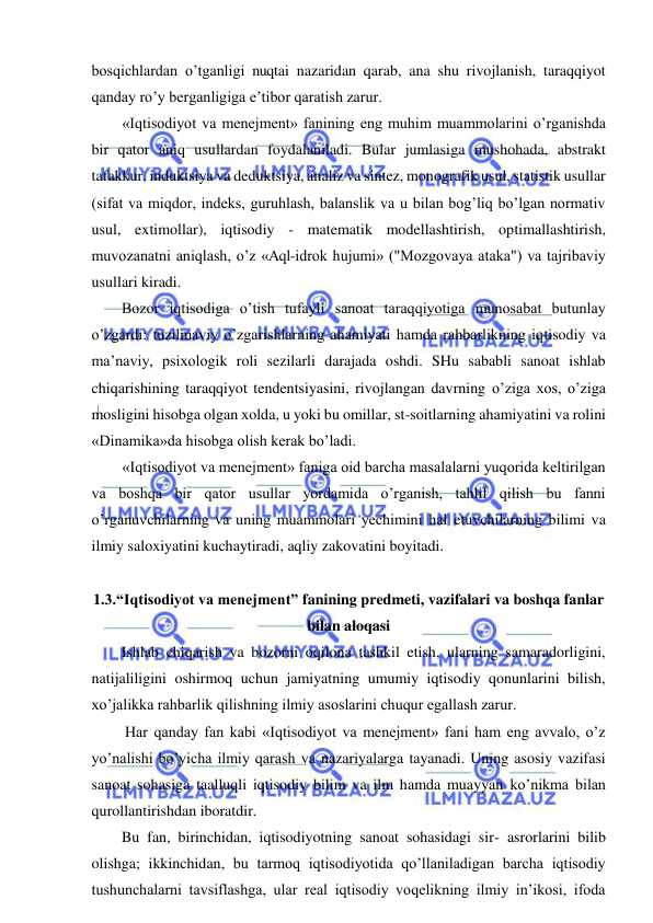  
 
bosqichlardan o’tganligi nuqtai nazaridan qarab, ana shu rivojlanish, taraqqiyot 
qanday ro’y berganligiga e’tibor qaratish zarur. 
«Iqtisodiyot va menejment» fanining eng muhim muammolarini o’rganishda 
bir qator aniq usullardan foydalaniladi. Bular jumlasiga mushohada, abstrakt 
tafakkur, induktsiya va deduktsiya, analiz va sintez, monografik usul, statistik usullar 
(sifat va miqdor, indeks, guruhlash, balanslik va u bilan bog’liq bo’lgan normativ 
usul, extimollar), iqtisodiy - matematik modellashtirish, optimallashtirish, 
muvozanatni aniqlash, o’z «Aql-idrok hujumi» ("Mozgovaya ataka") va tajribaviy 
usullari kiradi. 
Bozor iqtisodiga o’tish tufayli sanoat taraqqiyotiga munosabat butunlay 
o’zgardi: tuzilmaviy o’zgarishlarning ahamiyati hamda rahbarlikning iqtisodiy va 
ma’naviy, psixologik roli sezilarli darajada oshdi. SHu sababli sanoat ishlab 
chiqarishining taraqqiyot tendentsiyasini, rivojlangan davrning o’ziga xos, o’ziga 
mosligini hisobga olgan xolda, u yoki bu omillar, st-soitlarning ahamiyatini va rolini 
«Dinamika»da hisobga olish kerak bo’ladi. 
«Iqtisodiyot va menejment» faniga oid barcha masalalarni yuqorida keltirilgan 
va boshqa bir qator usullar yordamida o’rganish, tahlil qilish bu fanni 
o’rganuvchilarning va uning muammolari yechimini hal etuvchilarning bilimi va 
ilmiy saloxiyatini kuchaytiradi, aqliy zakovatini boyitadi. 
 
1.3.“Iqtisodiyot va menejment” fanining predmeti, vazifalari va boshqa fanlar 
bilan aloqasi 
Ishlab chiqarish va bozorni oqilona tashkil etish, ularning samaradorligini, 
natijaliligini oshirmoq uchun jamiyatning umumiy iqtisodiy qonunlarini bilish, 
xo’jalikka rahbarlik qilishning ilmiy asoslarini chuqur egallash zarur. 
 Har qanday fan kabi «Iqtisodiyot va menejment» fani ham eng avvalo, o’z 
yo’nalishi bo’yicha ilmiy qarash va nazariyalarga tayanadi. Uning asosiy vazifasi 
sanoat sohasiga taalluqli iqtisodiy bilim va ilm hamda muayyan ko’nikma bilan 
qurollantirishdan iboratdir. 
Bu fan, birinchidan, iqtisodiyotning sanoat sohasidagi sir- asrorlarini bilib 
olishga; ikkinchidan, bu tarmoq iqtisodiyotida qo’llaniladigan barcha iqtisodiy 
tushunchalarni tavsiflashga, ular real iqtisodiy voqelikning ilmiy in’ikosi, ifoda 
