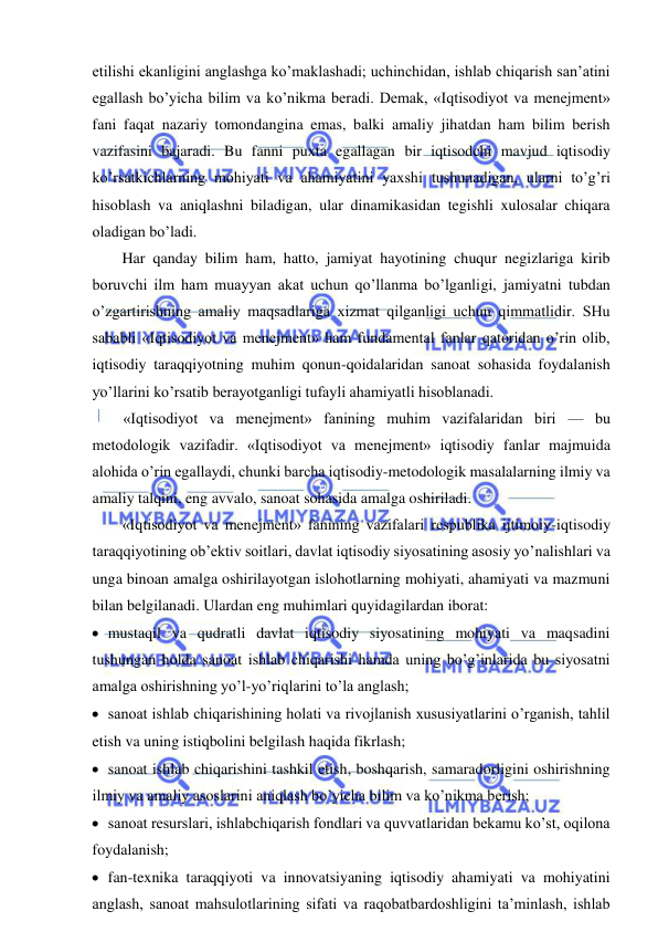  
 
etilishi ekanligini anglashga ko’maklashadi; uchinchidan, ishlab chiqarish san’atini 
egallash bo’yicha bilim va ko’nikma beradi. Demak, «Iqtisodiyot va menejment» 
fani faqat nazariy tomondangina emas, balki amaliy jihatdan ham bilim berish 
vazifasini bajaradi. Bu fanni puxta egallagan bir iqtisodchi mavjud iqtisodiy 
ko’rsatkichlarning mohiyati va ahamiyatini yaxshi tushunadigan, ularni to’g’ri 
hisoblash va aniqlashni biladigan, ular dinamikasidan tegishli xulosalar chiqara 
oladigan bo’ladi. 
Har qanday bilim ham, hatto, jamiyat hayotining chuqur negizlariga kirib 
boruvchi ilm ham muayyan akat uchun qo’llanma bo’lganligi, jamiyatni tubdan 
o’zgartirishning amaliy maqsadlariga xizmat qilganligi uchun qimmatlidir. SHu 
sababli «Iqtisodiyot va menejment» ham fundamental fanlar qatoridan o’rin olib, 
iqtisodiy taraqqiyotning muhim qonun-qoidalaridan sanoat sohasida foydalanish 
yo’llarini ko’rsatib berayotganligi tufayli ahamiyatli hisoblanadi. 
«Iqtisodiyot va menejment» fanining muhim vazifalaridan biri — bu 
metodologik vazifadir. «Iqtisodiyot va menejment» iqtisodiy fanlar majmuida 
alohida o’rin egallaydi, chunki barcha iqtisodiy-metodologik masalalarning ilmiy va 
amaliy talqini, eng avvalo, sanoat sohasida amalga oshiriladi.  
«Iqtisodiyot va menejment» fanining vazifalari respublika ijtimoiy-iqtisodiy 
taraqqiyotining ob’ektiv soitlari, davlat iqtisodiy siyosatining asosiy yo’nalishlari va 
unga binoan amalga oshirilayotgan islohotlarning mohiyati, ahamiyati va mazmuni 
bilan belgilanadi. Ulardan eng muhimlari quyidagilardan iborat: 
 mustaqil va qudratli davlat iqtisodiy siyosatining mohiyati va maqsadini 
tushungan holda sanoat ishlab chiqarishi hamda uning bo’g’inlarida bu siyosatni 
amalga oshirishning yo’l-yo’riqlarini to’la anglash; 
 sanoat ishlab chiqarishining holati va rivojlanish xususiyatlarini o’rganish, tahlil 
etish va uning istiqbolini belgilash haqida fikrlash; 
 sanoat ishlab chiqarishini tashkil etish, boshqarish, samaradorligini oshirishning 
ilmiy va amaliy asoslarini aniqlash bo’yicha bilim va ko’nikma berish; 
 sanoat resurslari, ishlabchiqarish fondlari va quvvatlaridan bekamu ko’st, oqilona 
foydalanish; 
 fan-texnika taraqqiyoti va innovatsiyaning iqtisodiy ahamiyati va mohiyatini 
anglash, sanoat mahsulotlarining sifati va raqobatbardoshligini ta’minlash, ishlab 
