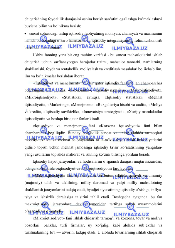  
 
chiqarishning foydalilik darajasini oshira borish san’atini egallashga ko’maklashuvi 
buyicha bilim va ko’nikma berish; 
 sanoat sohasidagi tashqi iqtisodiy faoliyatning mohiyati, ahamiyati va mazmunini 
hamda bu boradagi o’zaro hamkorlik va iqtisodiy integratsiyaning rolini tushuntirib 
berishdan ham iborat. 
Ushbu fanning yana bir eng muhim vazifasi - bu sanoat mahsulotlarini ishlab 
chiqarish uchun sarflanayotgan harajatlar tizimi, mahsulot tannarhi, narhlarning 
shakllanishi, foyda va rentabellik, moliyalash va kreditlash masalalari bo’iicha bilim, 
ilm va ko’nikmalar berishdan iborat. 
«Iqtisodiyot va menejment» fani bir qator iqtisodiy fanlar bilan chambarchas 
bog’langan. Ular jumlasi «Ekonomiks», «Iqtisodiy nazariya», «Makroiqtisodiyot», 
«Mikroiqtisodiyot», 
«Statistika», 
ayniqsa, 
«Iqtisodiy 
statistika», 
«Mehnat 
iqtisodiyoti», «Marketing», «Menejment», «Buxgalteriya hisobi va audit», «Moliya 
va kredit», «Iqtisodiy xavfsizlik», «Innovatsiya strategiyasi», «Xorijiy mamlakatlar 
iqtisodiyoti» va boshqa bir qator fanlar kiradi. 
«Iqtisodiyot va menejment» fani «Korxona iqtisodiyoti» fani bilan 
chambarchas bog’liqdir. Bunday bog’liqlik sanoat va uning alohida tarmoqlari 
moddiy-texnika va mehnat salohiyatidan to’la-to’kis foydalanish imkoniyatlarini 
qidirib topish uchun mehnat jamoasiga iqtisodiy ta’sir ko’rsatishning yangidan-
yangi usullarini topishda mahorat va ishning ko’zini bilishga yordam beradi. 
Iqtisodiy hayot jarayonlari va hodisalarini o’rganish darajasi nuqtai nazaridan, 
odatga ko’ra, makroiqtisodiyot va mikroiqtisodiyotni farqlaydilar. 
«Makroiqtisodiyot» fani iqtisodiyotni bir butun sifatida qaraydi va umumiy 
(majmuiy) talab va taklifning, milliy daromad va yalpi milliy mahsulotning 
shakllanish jarayonlarini tadqiq etadi, byudjet siyosatining iqtisodiy o’sishga, inflya-
tsiya va ishsizlik darajasiga ta’sirini tahlil etadi. Boshqacha aytganda, bu fan 
makroiqtisodiy jarayonlarni davlat tomonidan tartibga solish muammolarini 
o’rganadi va o’rgatadi. 
«Mikroiqtisodiyot» fani ishlab chiqarish tarmog’i va korxona, tovar va moliya 
bozorlari, banklar, turli firmalar, uy xo’jaligi kabi alohida sub’ektlar va 
tuzilmalarning fe’l — atvorini tadqiq etadi. U alohida tovarlarning ishlab chiqarish 
