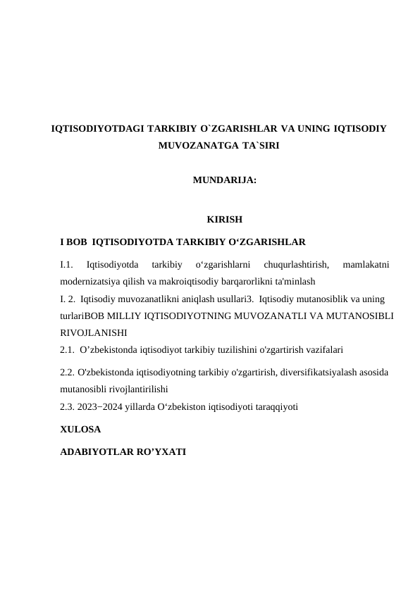 IQTISODIYOTDAGI TARKIBIY O`ZGARISHLAR VA UNING IQTISODIY
MUVOZANATGA TA`SIRI
MUNDARIJA:
KIRISH
I BOB IQTISODIYOTDA TARKIBIY O‘ZGARISHLAR
I.1.
Iqtisodiyotda
tarkibiy
o‘zgarishlarni
chuqurlashtirish,  mamlakatni
modernizatsiya qilish va makroiqtisodiy barqarorlikni ta'minlash
I. 2. Iqtisodiy muvozanatlikni aniqlash usullari3. Iqtisodiy mutanosiblik va uning 
turlariBOB MILLIY IQTISODIYOTNING MUVOZANATLI VA MUTANOSIBLI
RIVOJLANISHI
2.1. O’zbekistonda iqtisodiyot tarkibiy tuzilishini o'zgartirish vazifalari
2.2. O'zbekistonda iqtisodiyotning tarkibiy o'zgartirish, diversifikatsiyalash asosida
mutanosibli rivojlantirilishi
2.3. 2023−2024 yillarda O‘zbekiston iqtisodiyoti taraqqiyoti
XULOSA
ADABIYOTLAR RO’YXATI

