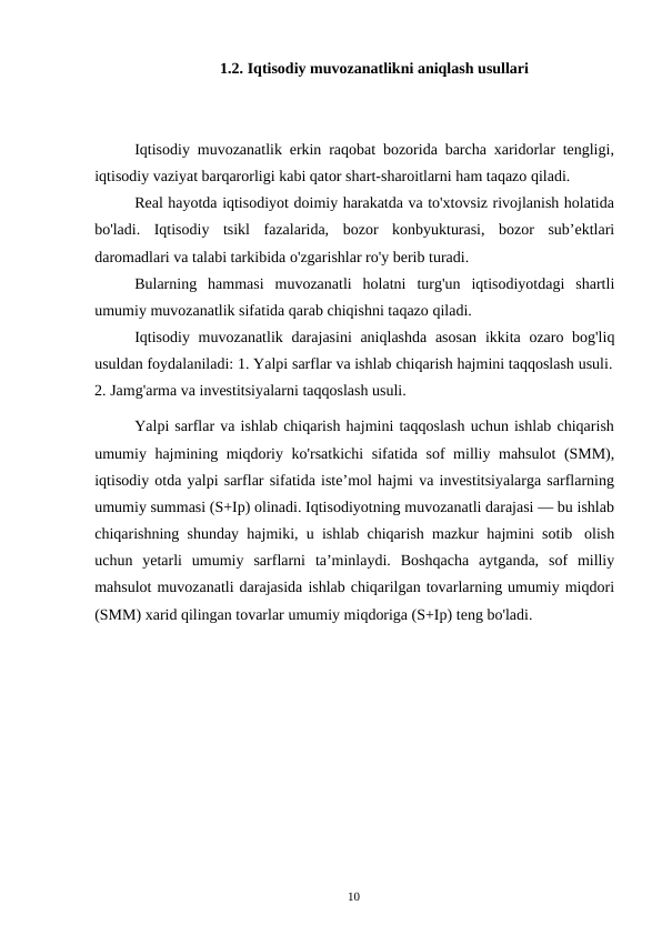 10
1.2. Iqtisodiy muvozanatlikni aniqlash usullari
Iqtisodiy muvozanatlik erkin raqobat bozorida barcha xaridorlar tengligi,
iqtisodiy vaziyat barqarorligi kabi qator shart-sharoitlarni ham taqazo qiladi.
Real hayotda iqtisodiyot doimiy harakatda va to'xtovsiz rivojlanish holatida
bo'ladi. Iqtisodiy tsikl fazalarida, bozor konbyukturasi, bozor sub’ektlari
daromadlari va talabi tarkibida o'zgarishlar ro'y berib turadi.
Bularning hammasi muvozanatli holatni turg'un iqtisodiyotdagi shartli
umumiy muvozanatlik sifatida qarab chiqishni taqazo qiladi.
Iqtisodiy muvozanatlik darajasini aniqlashda asosan ikkita ozaro bog'liq
usuldan foydalaniladi: 1. Yalpi sarflar va ishlab chiqarish hajmini taqqoslash usuli.
2. Jamg'arma va investitsiyalarni taqqoslash usuli.
Yalpi sarflar va ishlab chiqarish hajmini taqqoslash uchun ishlab chiqarish
umumiy hajmining miqdoriy ko'rsatkichi sifatida sof milliy mahsulot (SMM),
iqtisodiy otda yalpi sarflar sifatida iste’mol hajmi va investitsiyalarga sarflarning
umumiy summasi (S+Ip) olinadi. Iqtisodiyotning muvozanatli darajasi — bu ishlab
chiqarishning shunday hajmiki, u ishlab chiqarish mazkur hajmini sotib olish
uchun yetarli umumiy sarflarni ta’minlaydi. Boshqacha aytganda, sof milliy
mahsulot muvozanatli darajasida ishlab chiqarilgan tovarlarning umumiy miqdori
(SMM) xarid qilingan tovarlar umumiy miqdoriga (S+Ip) teng bo'ladi.
