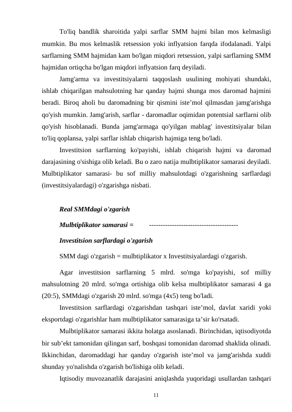 11
To'liq bandlik sharoitida yalpi sarflar SMM hajmi bilan mos kelmasligi
mumkin. Bu mos kelmaslik retsession yoki inflyatsion farqda ifodalanadi. Yalpi
sarflarning SMM hajmidan kam bo'lgan miqdori retsession, yalpi sarflarning SMM
hajmidan ortiqcha bo'lgan miqdori inflyatsion farq deyiladi.
Jamg'arma va investitsiyalarni taqqoslash usulining mohiyati shundaki,
ishlab chiqarilgan mahsulotning har qanday hajmi shunga mos daromad hajmini
beradi. Biroq aholi bu daromadning bir qismini iste’mol qilmasdan jamg'arishga
qo'yish mumkin. Jamg'arish, sarflar - daromadlar oqimidan potentsial sarflarni olib
qo'yish hisoblanadi. Bunda jamg'armaga qo'yilgan mablag' investitsiyalar bilan
to'liq qoplansa, yalpi sarflar ishlab chiqarish hajmiga teng bo'ladi.
Investitsion sarflarning ko'payishi, ishlab chiqarish hajmi va daromad
darajasining o'sishiga olib keladi. Bu o zaro natija mulbtiplikator samarasi deyiladi.
Mulbtiplikator samarasi- bu sof milliy mahsulotdagi o'zgarishning sarflardagi
(investitsiyalardagi) o'zgarishga nisbati.
Real SMMdagi o'zgarish
Mulbtiplikator samarasi =
---------------------------------------
Investitsion sarflardagi o'zgarish
SMM dagi o'zgarish = mulbtiplikator x Investitsiyalardagi o'zgarish.
Agar investitsion sarflarning 5 mlrd. so'mga ko'payishi, sof milliy
mahsulotning 20 mlrd. so'mga ortishiga olib kelsa mulbtiplikator samarasi 4 ga
(20:5), SMMdagi o'zgarish 20 mlrd. so'mga (4x5) teng bo'ladi.
Investitsion sarflardagi o'zgarishdan tashqari iste’mol, davlat xaridi yoki
eksportdagi o'zgarishlar ham mulbtiplikator samarasiga ta’sir ko'rsatadi.
Mulbtiplikator samarasi ikkita holatga asoslanadi. Birinchidan, iqtisodiyotda
bir sub’ekt tamonidan qilingan sarf, boshqasi tomonidan daromad shaklida olinadi.
Ikkinchidan, daromaddagi har qanday o'zgarish iste’mol va jamg'arishda xuddi
shunday yo'nalishda o'zgarish bo'lishiga olib keladi.
Iqtisodiy muvozanatlik darajasini aniqlashda yuqoridagi usullardan tashqari
