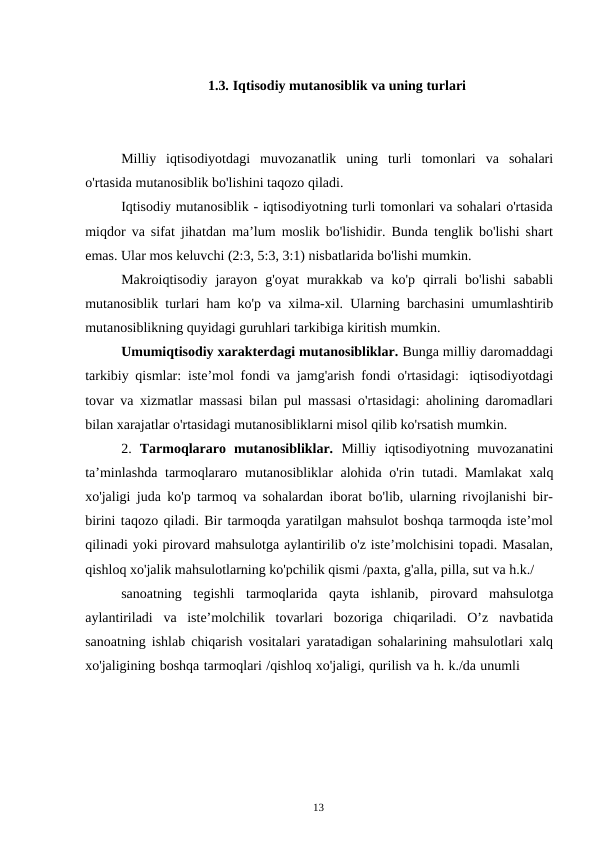 13
1.3. Iqtisodiy mutanosiblik va uning turlari
Milliy iqtisodiyotdagi muvozanatlik uning turli tomonlari va sohalari
o'rtasida mutanosiblik bo'lishini taqozo qiladi.
Iqtisodiy mutanosiblik - iqtisodiyotning turli tomonlari va sohalari o'rtasida
miqdor va sifat jihatdan ma’lum moslik bo'lishidir. Bunda tenglik bo'lishi shart
emas. Ular mos keluvchi (2:3, 5:3, 3:1) nisbatlarida bo'lishi mumkin.
Makroiqtisodiy jarayon g'oyat murakkab va ko'p qirrali bo'lishi sababli
mutanosiblik turlari ham ko'p va xilma-xil. Ularning barchasini umumlashtirib
mutanosiblikning quyidagi guruhlari tarkibiga kiritish mumkin.
Umumiqtisodiy xarakterdagi mutanosibliklar. Bunga milliy daromaddagi
tarkibiy qismlar: iste’mol fondi va jamg'arish fondi o'rtasidagi: iqtisodiyotdagi
tovar va xizmatlar massasi bilan pul massasi o'rtasidagi: aholining daromadlari
bilan xarajatlar o'rtasidagi mutanosibliklarni misol qilib ko'rsatish mumkin.
2. Tarmoqlararo mutanosibliklar. Milliy iqtisodiyotning muvozanatini
ta’minlashda tarmoqlararo mutanosibliklar alohida o'rin tutadi. Mamlakat xalq
xo'jaligi juda ko'p tarmoq va sohalardan iborat bo'lib, ularning rivojlanishi bir-
birini taqozo qiladi. Bir tarmoqda yaratilgan mahsulot boshqa tarmoqda iste’mol
qilinadi yoki pirovard mahsulotga aylantirilib o'z iste’molchisini topadi. Masalan,
qishloq xo'jalik mahsulotlarning ko'pchilik qismi /paxta, g'alla, pilla, sut va h.k./
sanoatning tegishli tarmoqlarida qayta ishlanib, pirovard mahsulotga
aylantiriladi va iste’molchilik tovarlari bozoriga chiqariladi. O’z navbatida
sanoatning ishlab chiqarish vositalari yaratadigan sohalarining mahsulotlari xalq
xo'jaligining boshqa tarmoqlari /qishloq xo'jaligi, qurilish va h. k./da unumli
