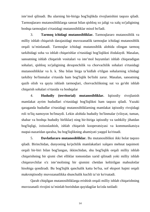 14
iste’mol qilinadi. Bu ularning bir-biriga bog'liqlikda rivojlanishini taqozo qiladi.
Tarmoqlararo mutanosibliklarga sanoat bilan qishloq xo jaligi va xalq xo'jaligining
boshqa tarmoqlari o'rtasidagi mutanosibliklar misol bo'ladi.
3.
Tarmoq ichidagi mutanosibliklar.  Tarmoqlararo mutanosiblik va
milliy ishlab chiqarish darajasidagi muvozanatlik tarmoqlar ichidagi mutanosiblik
orqali ta’minlanadi. Tarmoqlar ichidagi mutanosiblik alohida olingan tarmoq
tarkibidagi soha va ishlab chiqarishlar o'rtasidagi bog'liqlikni ifodalaydi. Masalan,
sanoatning ishlab chiqarish vositalari va iste’mol buyumlari ishlab chiqaradigan
sohalari, qishloq xo'jaligining dexqonchilik va chorvachilik sohalari o'rtasidagi
mutanosibliklar va h. k. Shu bilan birga ta’kidlab o'tilgan sohalarning ichidagi
tarkibiy bo'linmalar o'rtasida ham bog'liqlik bo'lishi zarur. Masalan, sanoatning
qazib olish va qayta ishlash tarmoqlari, chorvachilikning sut va go'sht ishlab
chiqarish sohalari o'rtasida va boshqalar
4.
Hududiy 
(territorial) 
mutanosibliklar. 
Iqtisodiy 
rivojlanish
mamlakat ayrim hududlari o'rtasidagi bog'liqlikni ham taqozo qiladi. Yuzaki
qaraganda hududlar o'rtasidagi mutanosibliklarning mamlakat iqtisodiy rivojidagi
roli to'liq namoyon bo'lmaydi. Lekin alohida hududiy bo'linmalar (viloyat, tuman,
shahar va boshqa hududiy birliklar) ning bir-biriga iqtisodiy va tashkiliy jihatdan
bog'liqligi, ixtisoslashish, ishlab chiqarish kooperatsiyasi va kommunikatsiya
nuqtai-nazaridan qaralsa, bu bog'liqlikning ahamiyati yaqqol ko'rinadi.
5.
Davlatlararo mutanosibliklar. Bu mutanosiblikni ikki holat taqozo
qiladi. Birinchidan, dunyoning ko'pchilik mamlakatlari xalqaro mehnat taqsimoti
orqali bir-biri bilan bog'langan, ikkinchidan, shu bog'liqlik orqali milliy ishlab
chiqarishning bir qismi chet elliklar tomonidan xarid qilinadi yoki milliy ishlab
chiqaruvchilar o'z iste’molining bir qismini chetdan keltirilgan mahsulotlar
hisobiga qondiradi. Bu bog'liqlik qanchalik katta bo'lsa, sof eksport hajmi orqali
makroiqtisodiy muvozanatlikka shunchalik kuchli ta’sir ko'rsatadi.
Qarab chiqilgan mutanosibliklarga erishish orqali milliy ishlab chiqarishning
muvozanatli rivojini ta’minlab borishdan quyidagilar ko'zda tutiladi:
