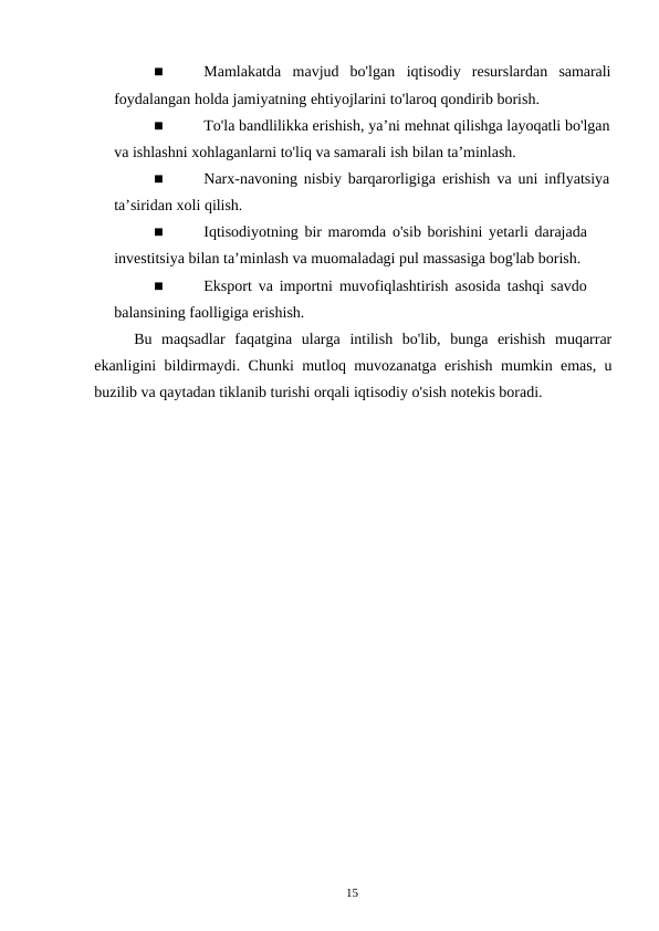 15
■
Mamlakatda mavjud bo'lgan iqtisodiy resurslardan samarali
foydalangan holda jamiyatning ehtiyojlarini to'laroq qondirib borish.
■
To'la bandlilikka erishish, ya’ni mehnat qilishga layoqatli bo'lgan
va ishlashni xohlaganlarni to'liq va samarali ish bilan ta’minlash.
■
Narx-navoning nisbiy barqarorligiga erishish va uni inflyatsiya
ta’siridan xoli qilish.
■
Iqtisodiyotning bir maromda o'sib borishini yetarli darajada 
investitsiya bilan ta’minlash va muomaladagi pul massasiga bog'lab borish.
■
Eksport va importni muvofiqlashtirish asosida tashqi savdo 
balansining faolligiga erishish.
Bu maqsadlar faqatgina ularga intilish bo'lib, bunga erishish muqarrar
ekanligini bildirmaydi. Chunki mutloq muvozanatga erishish mumkin emas, u
buzilib va qaytadan tiklanib turishi orqali iqtisodiy o'sish notekis boradi.
