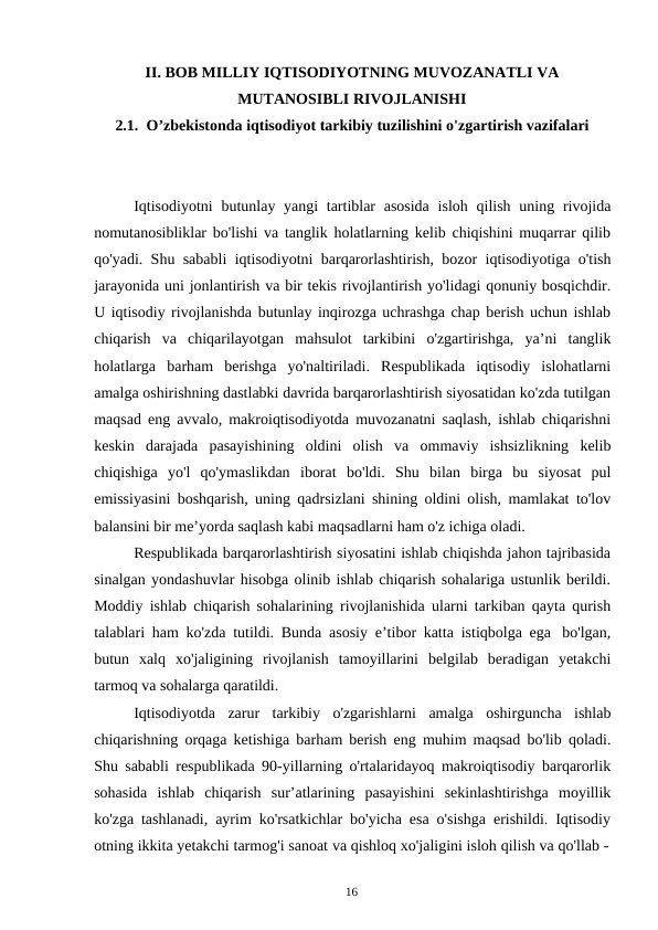 16
II. BOB MILLIY IQTISODIYOTNING MUVOZANATLI VA
MUTANOSIBLI RIVOJLANISHI
2.1. O’zbekistonda iqtisodiyot tarkibiy tuzilishini o'zgartirish vazifalari
Iqtisodiyotni butunlay yangi tartiblar asosida isloh qilish uning rivojida
nomutanosibliklar bo'lishi va tanglik holatlarning kelib chiqishini muqarrar qilib
qo'yadi. Shu sababli iqtisodiyotni barqarorlashtirish, bozor iqtisodiyotiga o'tish
jarayonida uni jonlantirish va bir tekis rivojlantirish yo'lidagi qonuniy bosqichdir.
U iqtisodiy rivojlanishda butunlay inqirozga uchrashga chap berish uchun ishlab
chiqarish va chiqarilayotgan mahsulot tarkibini o'zgartirishga, ya’ni tanglik
holatlarga barham berishga yo'naltiriladi. Respublikada iqtisodiy islohatlarni
amalga oshirishning dastlabki davrida barqarorlashtirish siyosatidan ko'zda tutilgan
maqsad eng avvalo, makroiqtisodiyotda muvozanatni saqlash, ishlab chiqarishni
keskin darajada pasayishining oldini olish va ommaviy ishsizlikning kelib
chiqishiga yo'l qo'ymaslikdan iborat bo'ldi. Shu bilan birga bu siyosat pul
emissiyasini boshqarish, uning qadrsizlani shining oldini olish, mamlakat to'lov
balansini bir me’yorda saqlash kabi maqsadlarni ham o'z ichiga oladi.
Respublikada barqarorlashtirish siyosatini ishlab chiqishda jahon tajribasida
sinalgan yondashuvlar hisobga olinib ishlab chiqarish sohalariga ustunlik berildi.
Moddiy ishlab chiqarish sohalarining rivojlanishida ularni tarkiban qayta qurish
talablari ham ko'zda tutildi. Bunda asosiy e’tibor katta istiqbolga ega bo'lgan,
butun xalq xo'jaligining rivojlanish tamoyillarini belgilab beradigan yetakchi
tarmoq va sohalarga qaratildi.
Iqtisodiyotda zarur tarkibiy o'zgarishlarni amalga oshirguncha ishlab
chiqarishning orqaga ketishiga barham berish eng muhim maqsad bo'lib qoladi.
Shu sababli respublikada 90-yillarning o'rtalaridayoq makroiqtisodiy barqarorlik
sohasida ishlab chiqarish sur’atlarining pasayishini sekinlashtirishga moyillik
ko'zga tashlanadi, ayrim ko'rsatkichlar bo'yicha esa o'sishga erishildi. Iqtisodiy
otning ikkita yetakchi tarmog'i sanoat va qishloq xo'jaligini isloh qilish va qo'llab -
