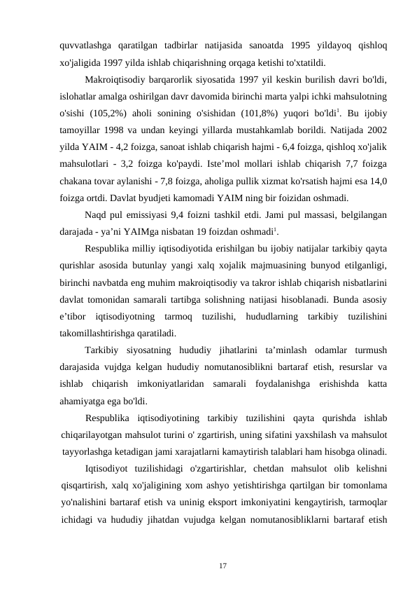 17
quvvatlashga qaratilgan tadbirlar natijasida sanoatda 1995 yildayoq qishloq
xo'jaligida 1997 yilda ishlab chiqarishning orqaga ketishi to'xtatildi.
Makroiqtisodiy barqarorlik siyosatida 1997 yil keskin burilish davri bo'ldi,
islohatlar amalga oshirilgan davr davomida birinchi marta yalpi ichki mahsulotning
o'sishi (105,2%) aholi sonining o'sishidan (101,8%) yuqori bo'ldi1. Bu ijobiy
tamoyillar 1998 va undan keyingi yillarda mustahkamlab borildi. Natijada 2002
yilda YAIM - 4,2 foizga, sanoat ishlab chiqarish hajmi - 6,4 foizga, qishloq xo'jalik
mahsulotlari - 3,2 foizga ko'paydi. Iste’mol mollari ishlab chiqarish 7,7 foizga
chakana tovar aylanishi - 7,8 foizga, aholiga pullik xizmat ko'rsatish hajmi esa 14,0
foizga ortdi. Davlat byudjeti kamomadi YAIM ning bir foizidan oshmadi.
Naqd pul emissiyasi 9,4 foizni tashkil etdi. Jami pul massasi, belgilangan
darajada - ya’ni YAIMga nisbatan 19 foizdan oshmadi1.
Respublika milliy iqtisodiyotida erishilgan bu ijobiy natijalar tarkibiy qayta
qurishlar asosida butunlay yangi xalq xojalik majmuasining bunyod etilganligi,
birinchi navbatda eng muhim makroiqtisodiy va takror ishlab chiqarish nisbatlarini
davlat tomonidan samarali tartibga solishning natijasi hisoblanadi. Bunda asosiy
e’tibor iqtisodiyotning tarmoq tuzilishi, hududlarning tarkibiy tuzilishini
takomillashtirishga qaratiladi.
Tarkibiy siyosatning hududiy jihatlarini ta’minlash odamlar turmush
darajasida vujdga kelgan hududiy nomutanosiblikni bartaraf etish, resurslar va
ishlab chiqarish imkoniyatlaridan samarali foydalanishga erishishda katta
ahamiyatga ega bo'ldi.
Respublika
iqtisodiyotining
tarkibiy
tuzilishini
qayta
qurishda
ishlab
chiqarilayotgan mahsulot turini o' zgartirish, uning sifatini yaxshilash va mahsulot
tayyorlashga ketadigan jami xarajatlarni kamaytirish talablari ham hisobga olinadi.
Iqtisodiyot tuzilishidagi o'zgartirishlar, chetdan mahsulot olib kelishni
qisqartirish, xalq xo'jaligining xom ashyo yetishtirishga qartilgan bir tomonlama
yo'nalishini bartaraf etish va uninig eksport imkoniyatini kengaytirish, tarmoqlar
ichidagi va hududiy jihatdan vujudga kelgan nomutanosibliklarni bartaraf etish
